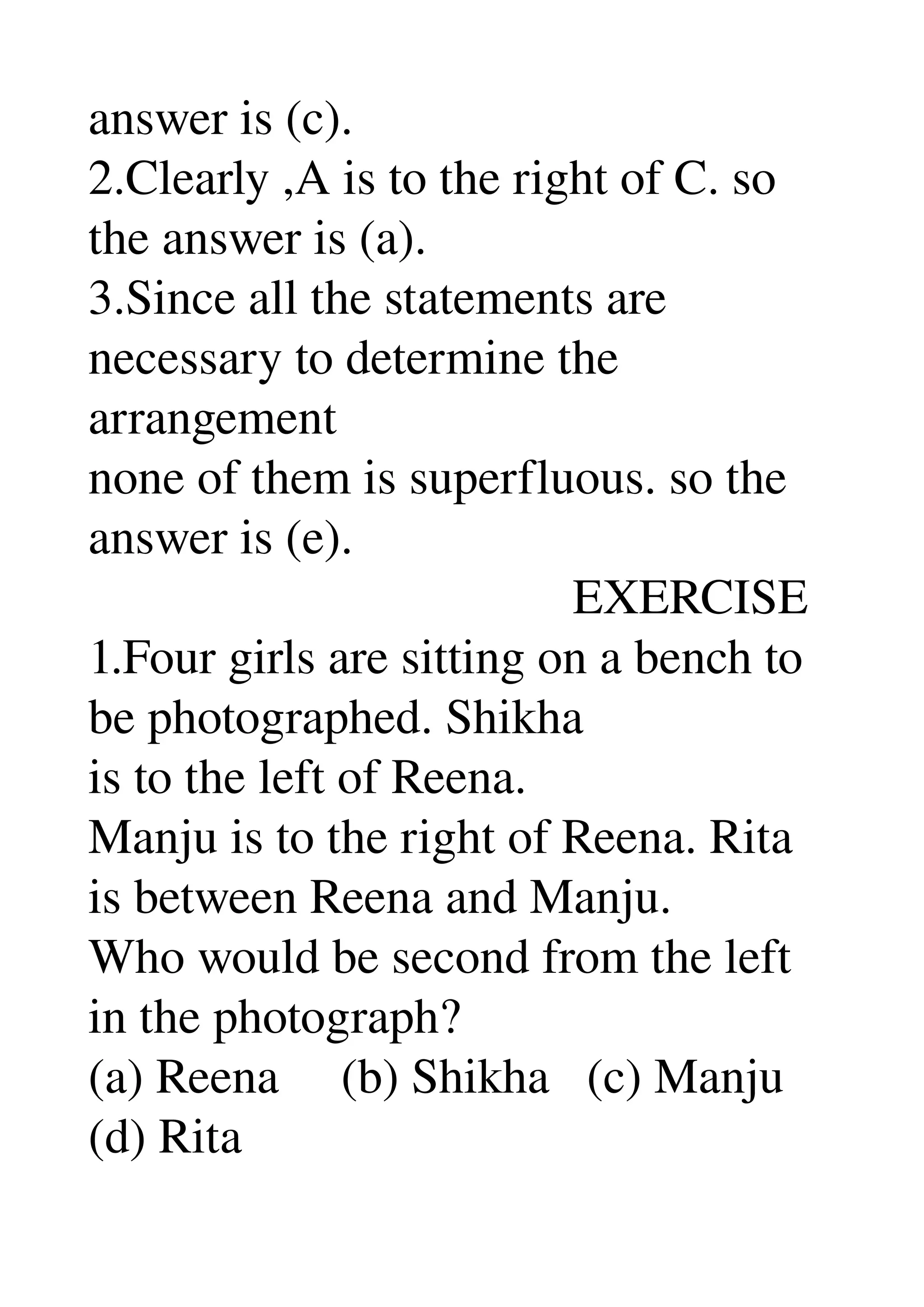 answer is (c). 
2.Clearly ,A is to the right of C. so 
the answer is (a). 
3.Since all the statements are 
necessary to determine the 
arrangement 
none of them is superfluous. so the 
answer is (e). 
                                       EXERCISE 
1.Four girls are sitting on a bench to 
be photographed. Shikha 
is to the left of Reena. 
Manju is to the right of Reena. Rita 
is between Reena and Manju. 
Who would be second from the left 
in the photograph? 
(a) Reena     (b) Shikha   (c) Manju 
(d) Rita 
 