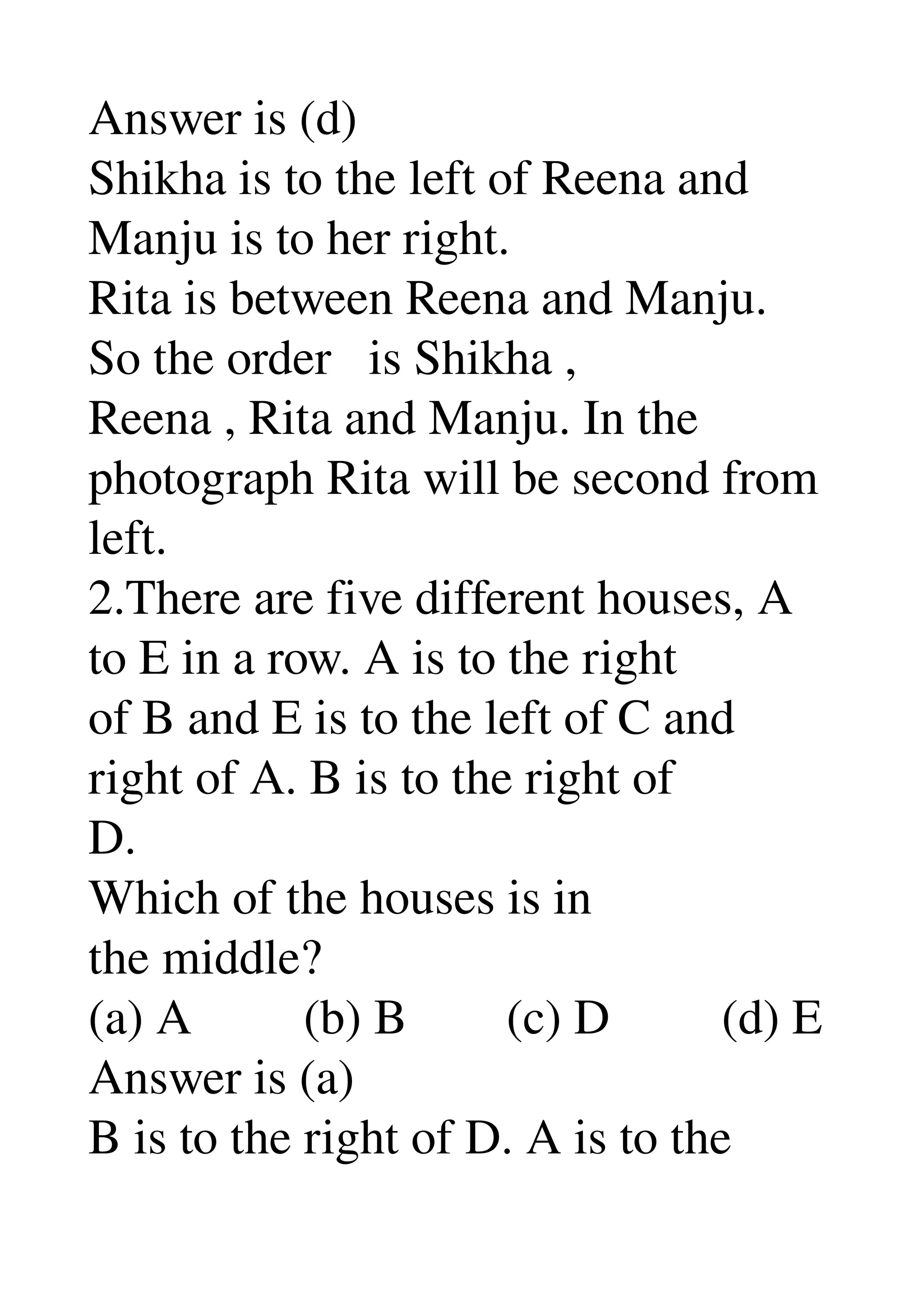 Answer is (d) 
Shikha is to the left of Reena and 
Manju is to her right. 
Rita is between Reena and Manju. 
So the order   is Shikha , 
Reena , Rita and Manju. In the 
photograph Rita will be second from 
left. 
2.There are five different houses, A 
to E in a row. A is to the right 
of B and E is to the left of C and 
right of A. B is to the right of 
D. 
Which of the houses is in 
the middle? 
(a) A         (b) B        (c) D         (d) E 
Answer is (a) 
B is to the right of D. A is to the 
 