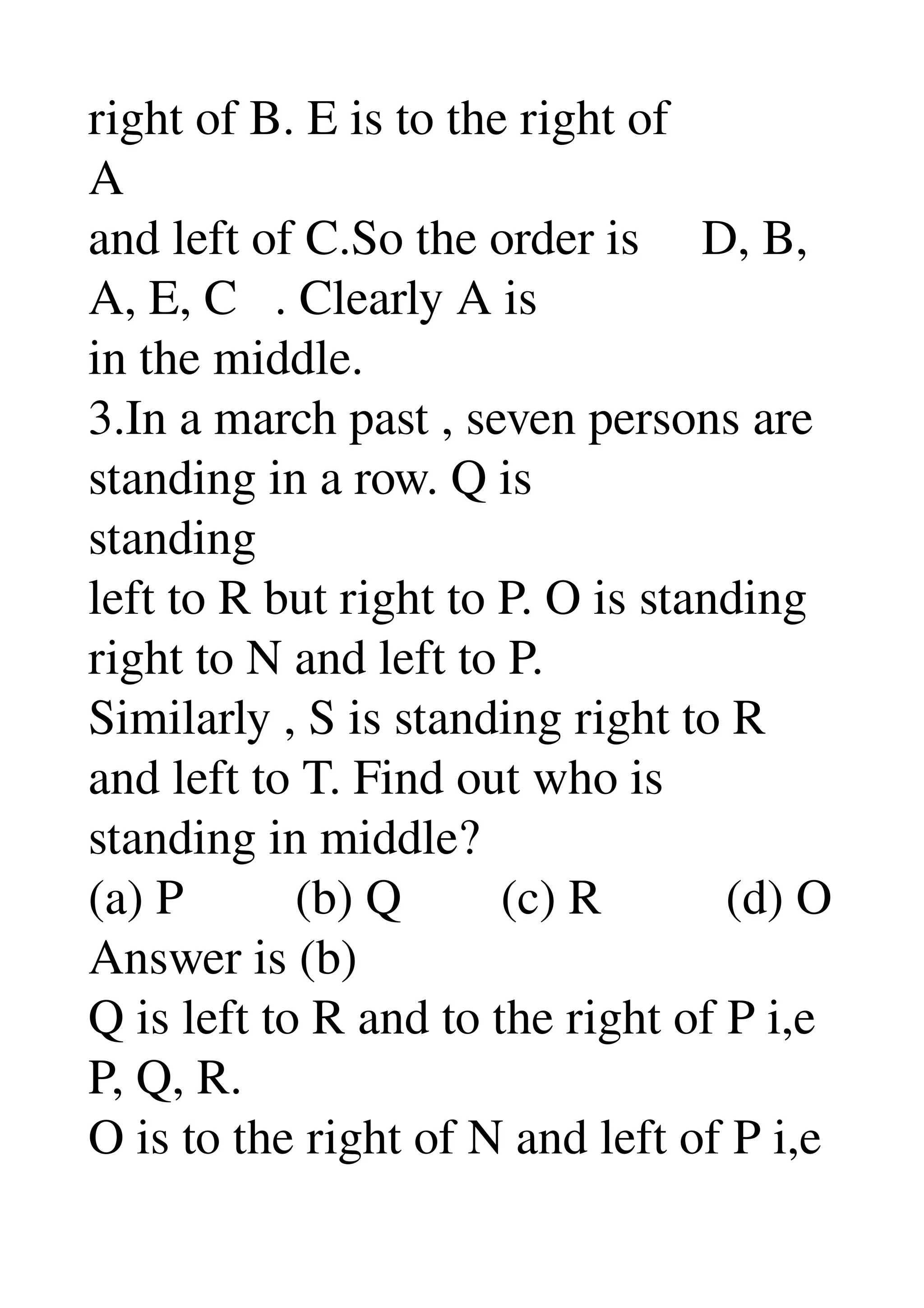 right of B. E is to the right of 
A 
and left of C.So the order is     D, B, 
A, E, C   . Clearly A is 
in the middle. 
3.In a march past , seven persons are 
standing in a row. Q is 
standing 
left to R but right to P. O is standing 
right to N and left to P. 
Similarly , S is standing right to R 
and left to T. Find out who is 
standing in middle? 
(a) P         (b) Q        (c) R          (d) O 
Answer is (b) 
Q is left to R and to the right of P i,e 
P, Q, R. 
O is to the right of N and left of P i,e 
 