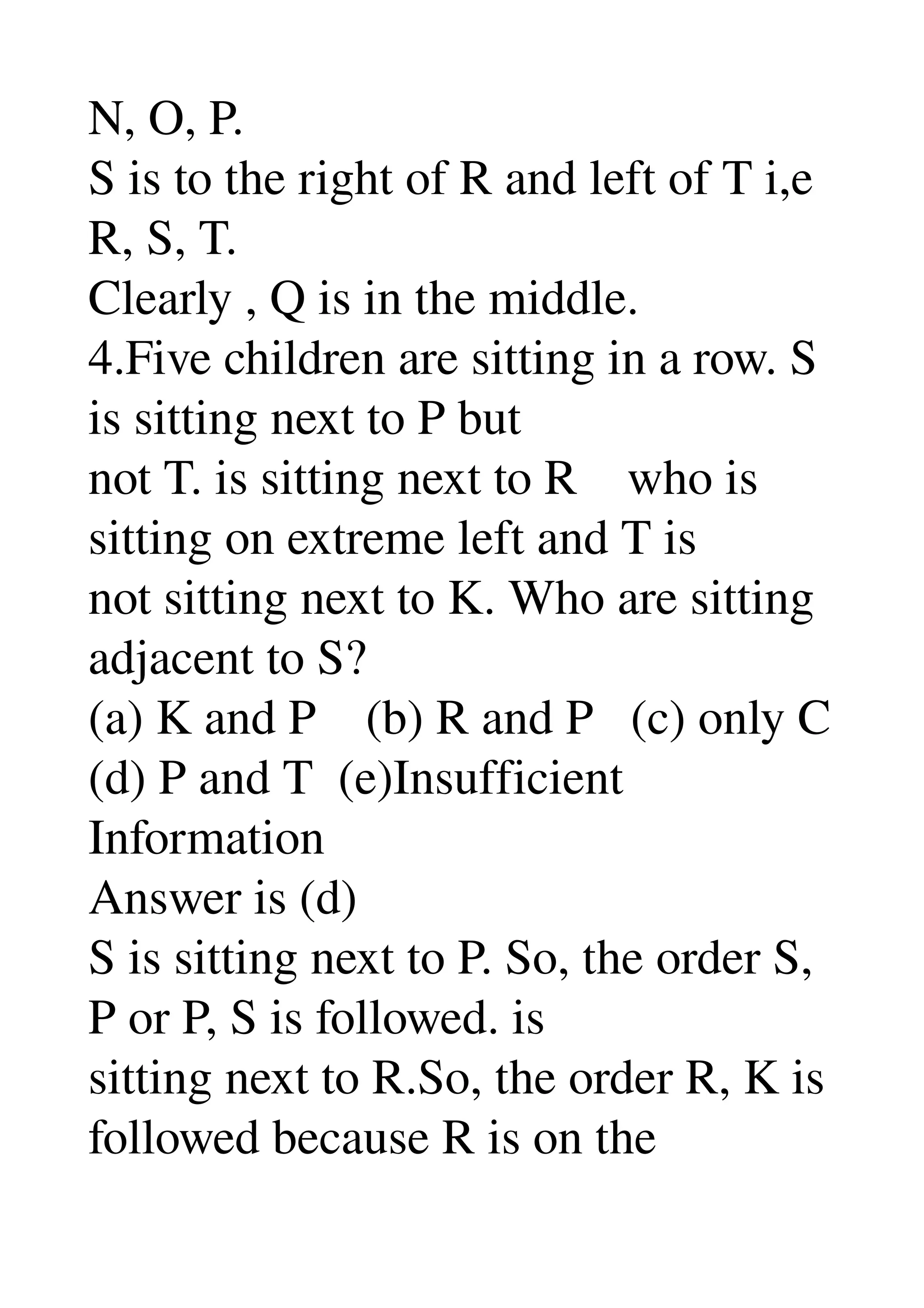 N, O, P. 
S is to the right of R and left of T i,e 
R, S, T. 
Clearly , Q is in the middle. 
4.Five children are sitting in a row. S 
is sitting next to P but 
not T. is sitting next to R    who is 
sitting on extreme left and T is 
not sitting next to K. Who are sitting 
adjacent to S? 
(a) K and P    (b) R and P   (c) only C 
(d) P and T  (e)Insufficient 
Information 
Answer is (d) 
S is sitting next to P. So, the order S, 
P or P, S is followed. is 
sitting next to R.So, the order R, K is 
followed because R is on the 
 