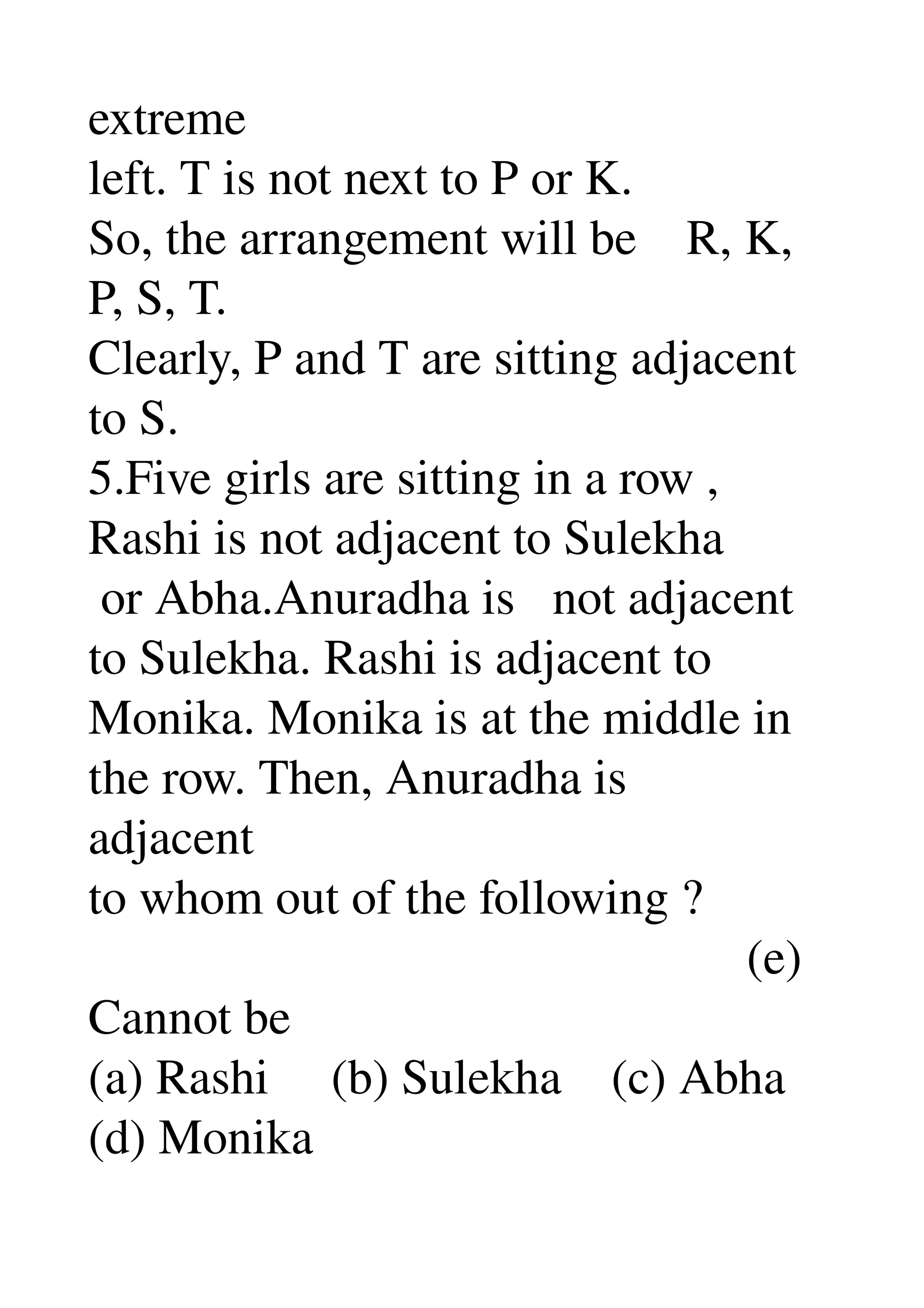 extreme 
left. T is not next to P or K. 
So, the arrangement will be    R, K, 
P, S, T. 
Clearly, P and T are sitting adjacent 
to S. 
5.Five girls are sitting in a row , 
Rashi is not adjacent to Sulekha 
 or Abha.Anuradha is   not adjacent 
to Sulekha. Rashi is adjacent to 
Monika. Monika is at the middle in 
the row. Then, Anuradha is 
adjacent 
to whom out of the following ? 
                                                     (e) 
Cannot be 
(a) Rashi     (b) Sulekha    (c) Abha 
(d) Monika 
 