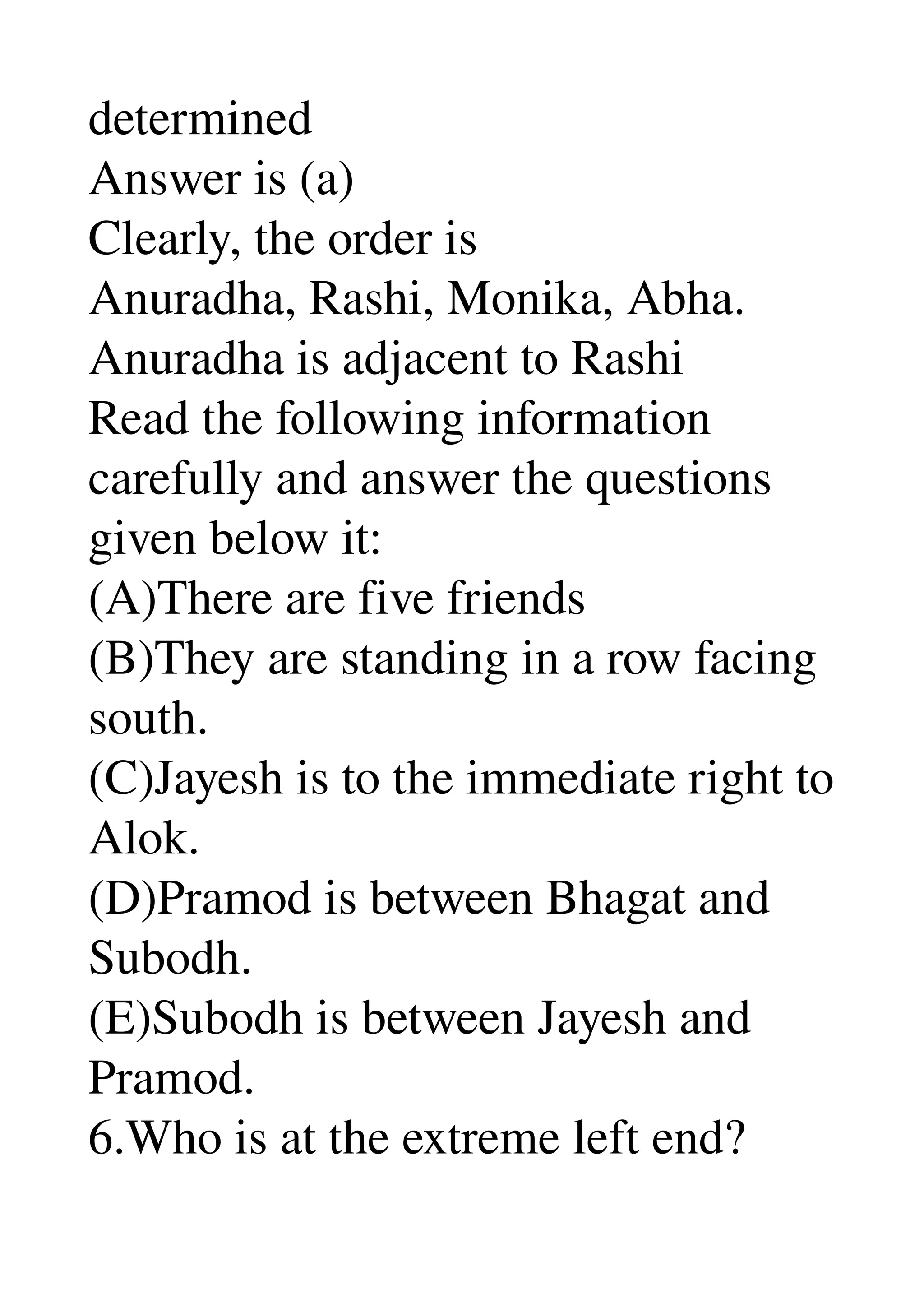 determined 
Answer is (a) 
Clearly, the order is 
Anuradha, Rashi, Monika, Abha. 
Anuradha is adjacent to Rashi 
Read the following information 
carefully and answer the questions 
given below it: 
(A)There are five friends 
(B)They are standing in a row facing 
south. 
(C)Jayesh is to the immediate right to 
Alok. 
(D)Pramod is between Bhagat and 
Subodh. 
(E)Subodh is between Jayesh and 
Pramod. 
6.Who is at the extreme left end? 
 