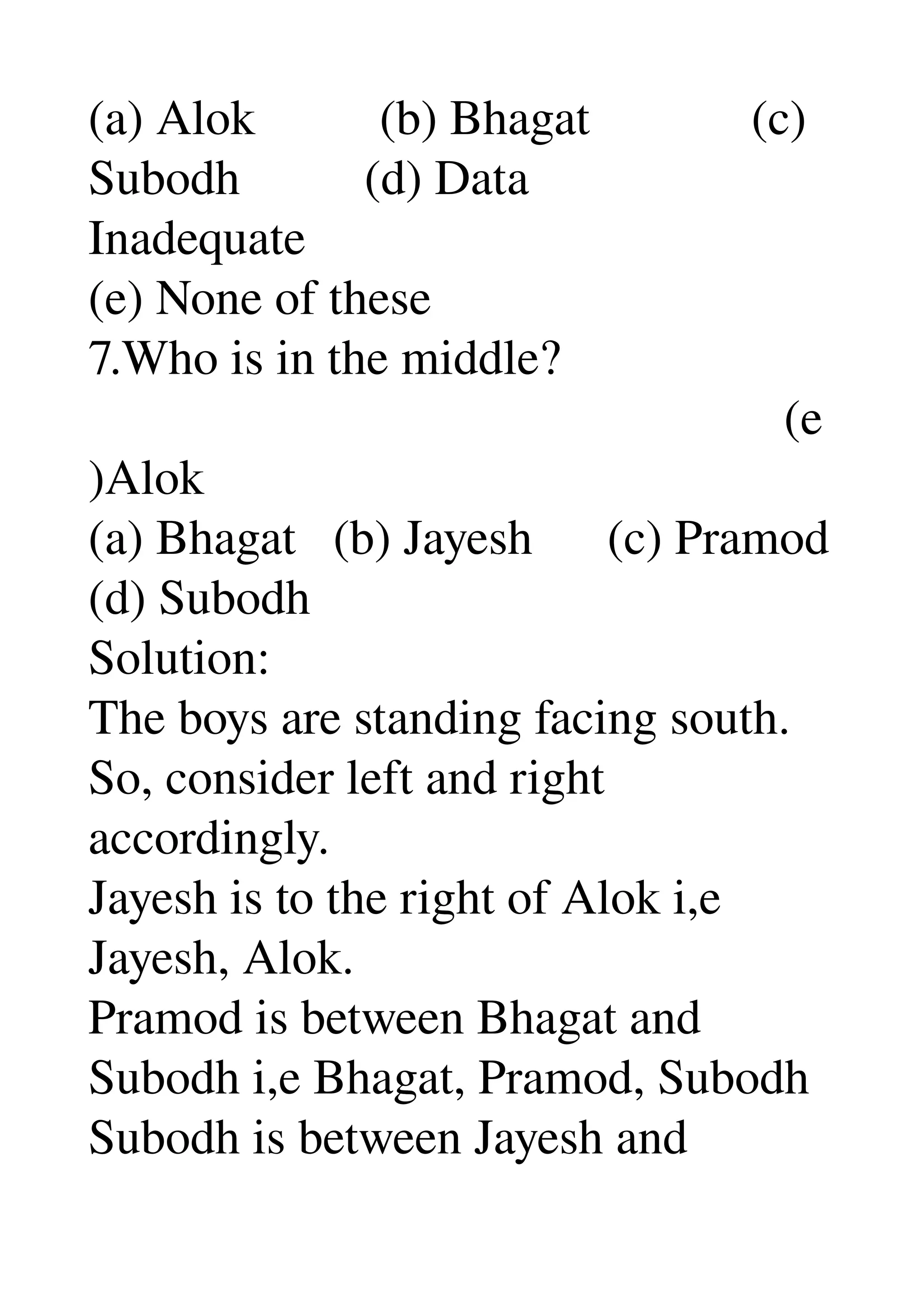 (a) Alok          (b) Bhagat             (c) 
Subodh          (d) Data 
Inadequate 
(e) None of these 
7.Who is in the middle? 
                                                        (e
)Alok 
(a) Bhagat   (b) Jayesh      (c) Pramod 
(d) Subodh 
Solution: 
The boys are standing facing south. 
So, consider left and right 
accordingly. 
Jayesh is to the right of Alok i,e 
Jayesh, Alok. 
Pramod is between Bhagat and 
Subodh i,e Bhagat, Pramod, Subodh 
Subodh is between Jayesh and 
 