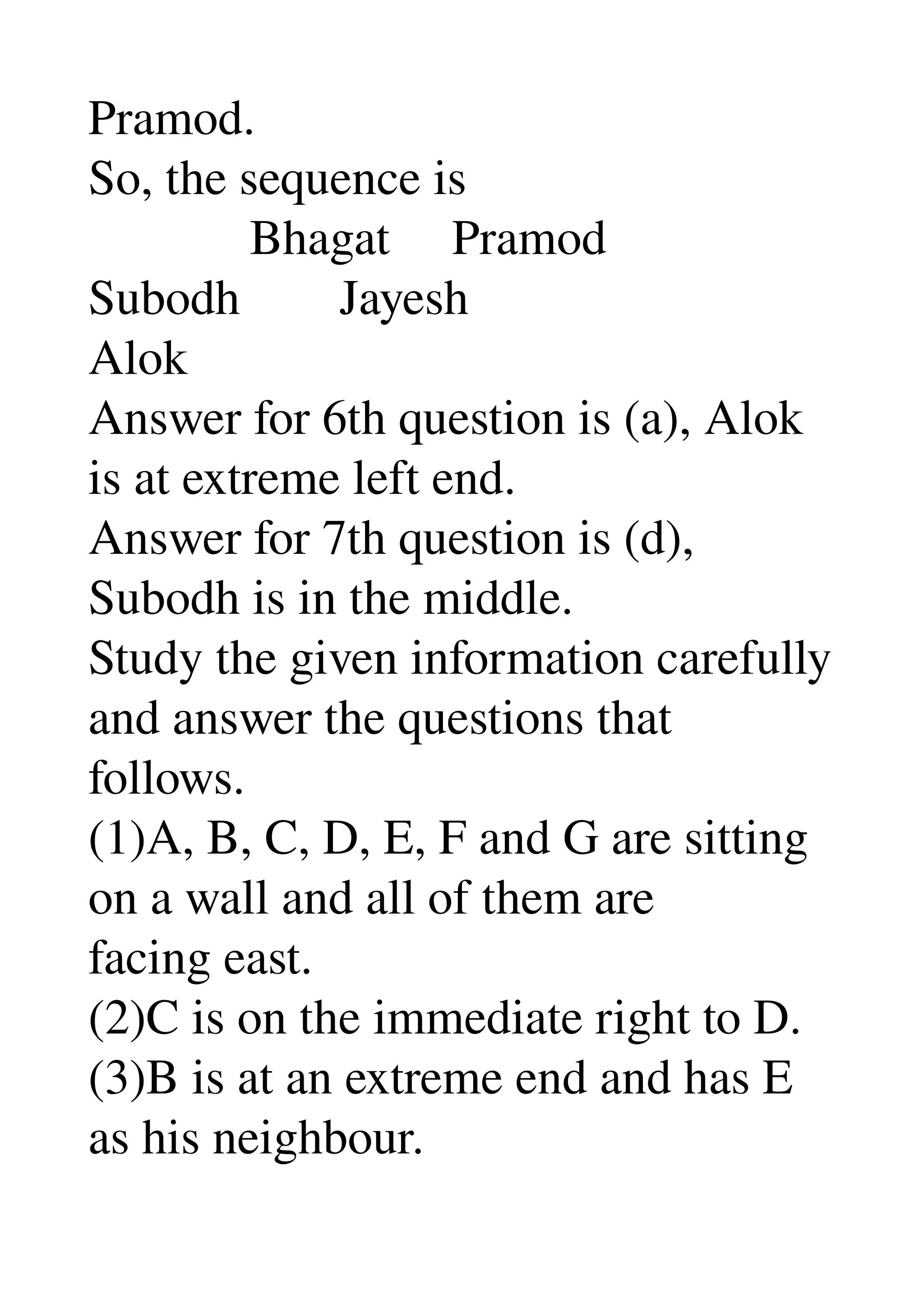 Pramod. 
So, the sequence is 
             Bhagat     Pramod 
Subodh        Jayesh 
Alok 
Answer for 6th question is (a), Alok 
is at extreme left end. 
Answer for 7th question is (d), 
Subodh is in the middle. 
Study the given information carefully 
and answer the questions that 
follows. 
(1)A, B, C, D, E, F and G are sitting 
on a wall and all of them are 
facing east. 
(2)C is on the immediate right to D. 
(3)B is at an extreme end and has E 
as his neighbour. 
 