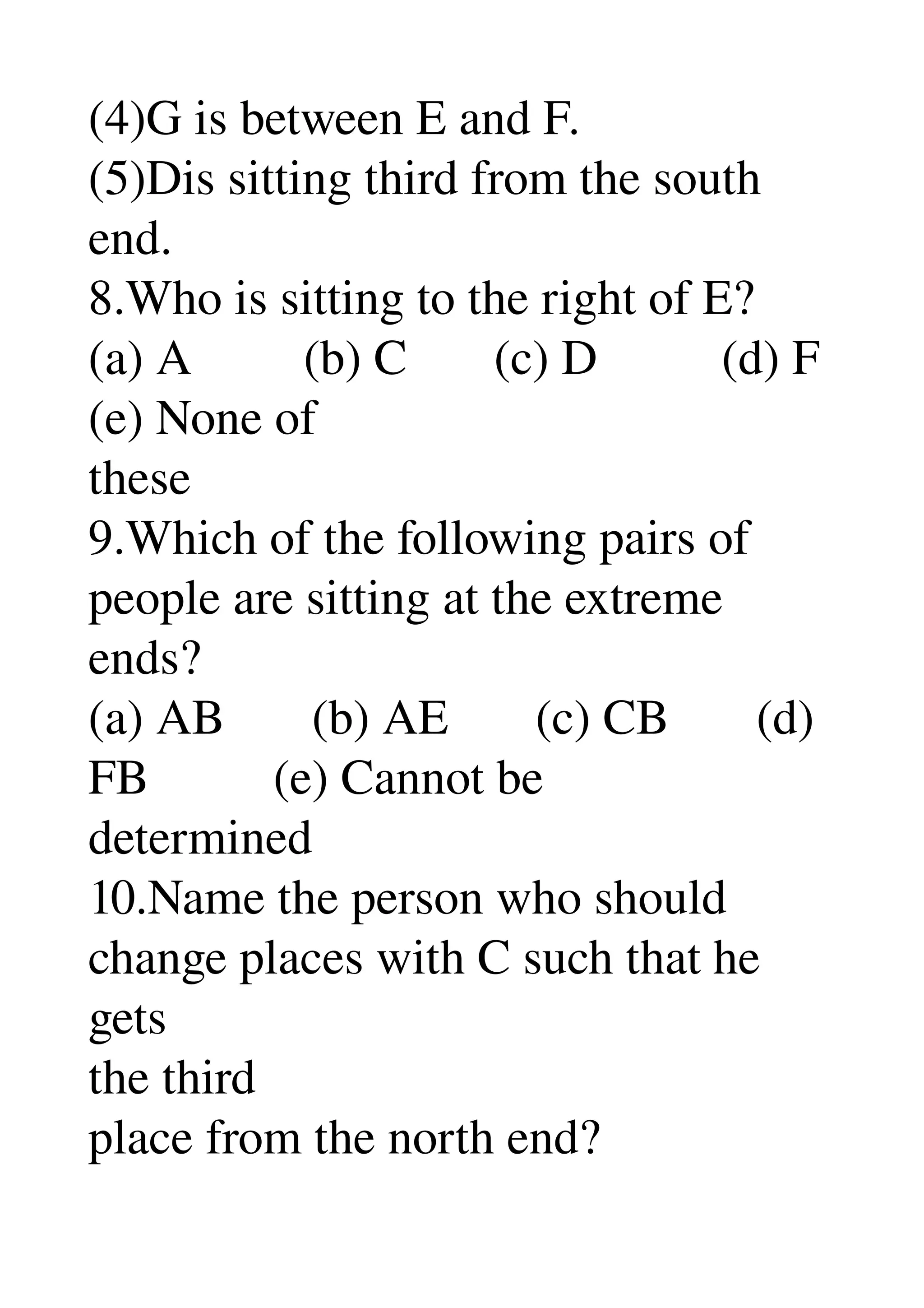 (4)G is between E and F. 
(5)Dis sitting third from the south 
end. 
8.Who is sitting to the right of E? 
(a) A         (b) C       (c) D          (d) F 
(e) None of 
these 
9.Which of the following pairs of 
people are sitting at the extreme 
ends? 
(a) AB       (b) AE       (c) CB       (d) 
FB          (e) Cannot be 
determined 
10.Name the person who should 
change places with C such that he 
gets 
the third 
place from the north end? 
 