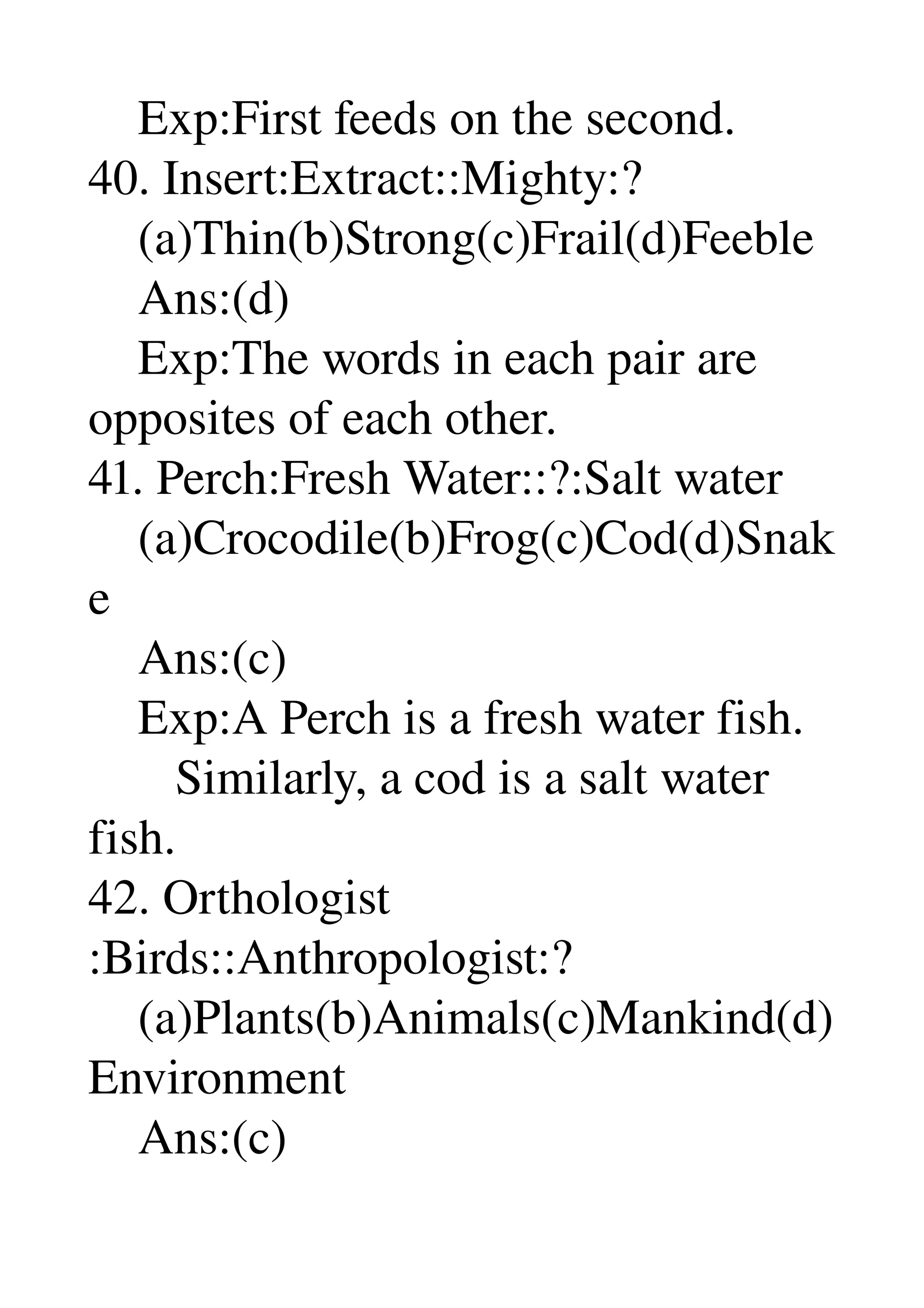     Exp:First feeds on the second. 
40. Insert:Extract::Mighty:? 
    (a)Thin(b)Strong(c)Frail(d)Feeble 
    Ans:(d) 
    Exp:The words in each pair are 
opposites of each other. 
41. Perch:Fresh Water::?:Salt water 
    (a)Crocodile(b)Frog(c)Cod(d)Snak
e 
    Ans:(c) 
    Exp:A Perch is a fresh water fish. 
       Similarly, a cod is a salt water 
fish. 
42. Orthologist 
:Birds::Anthropologist:? 
    (a)Plants(b)Animals(c)Mankind(d)
Environment 
    Ans:(c) 
 