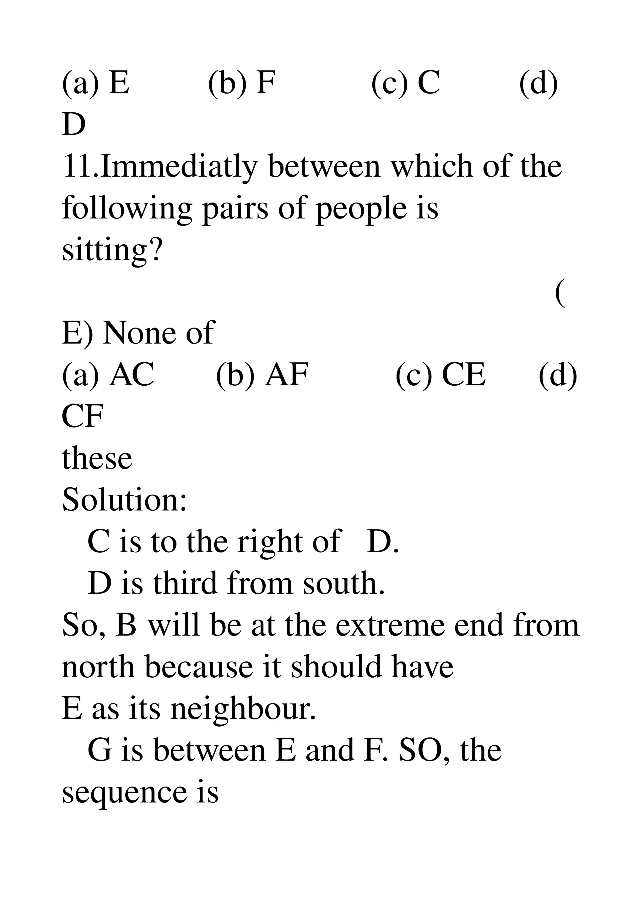 (a) E         (b) F           (c) C         (d) 
D 
11.Immediatly between which of the 
following pairs of people is 
sitting? 
                                                         (
E) None of 
(a) AC       (b) AF          (c) CE      (d) 
CF 
these 
Solution: 
   C is to the right of   D. 
   D is third from south. 
So, B will be at the extreme end from 
north because it should have 
E as its neighbour. 
   G is between E and F. SO, the 
sequence is 
 