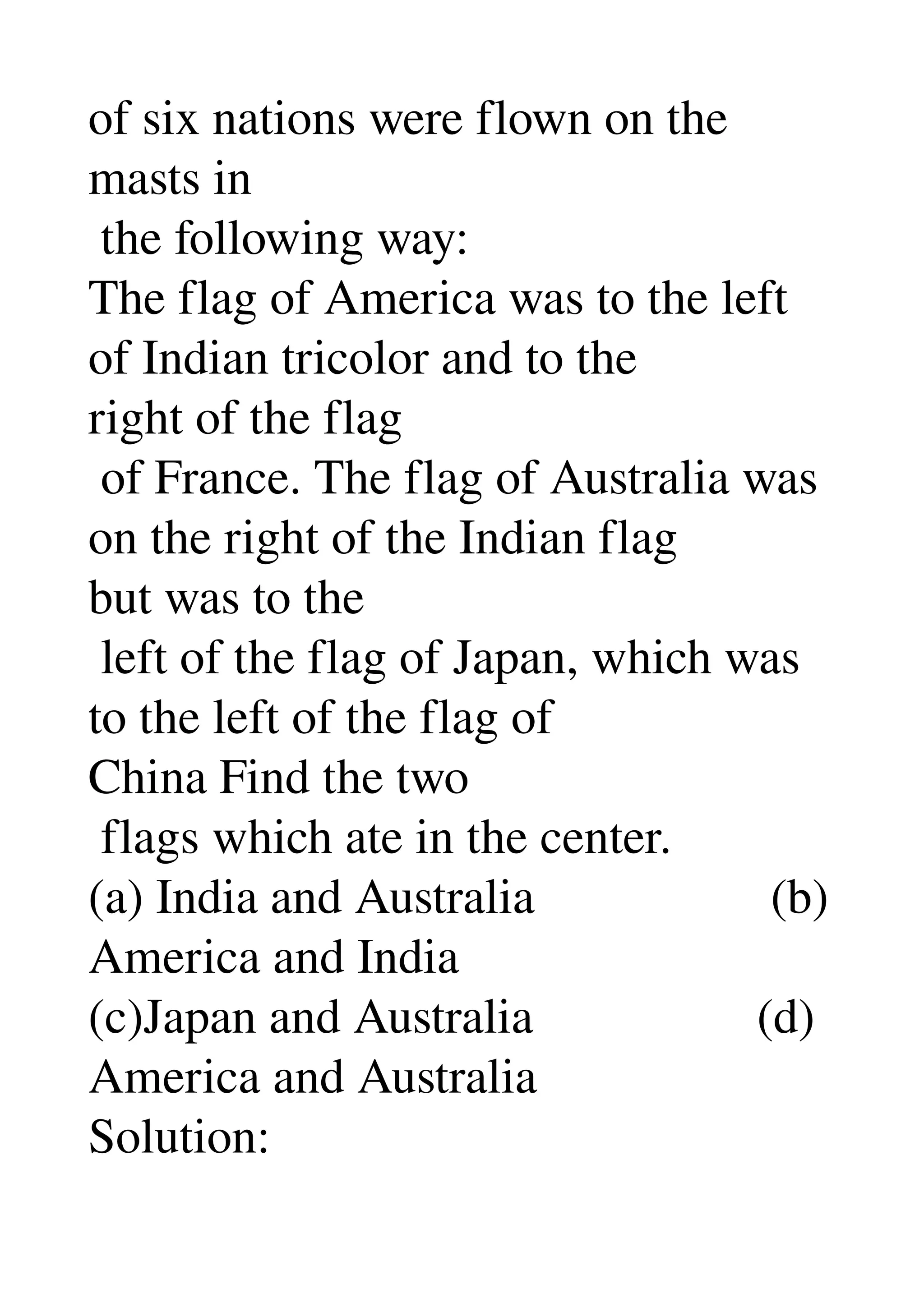 of six nations were flown on the 
masts in 
 the following way: 
The flag of America was to the left 
of Indian tricolor and to the 
right of the flag 
 of France. The flag of Australia was 
on the right of the Indian flag 
but was to the 
 left of the flag of Japan, which was 
to the left of the flag of 
China Find the two 
 flags which ate in the center. 
(a) India and Australia                   (b) 
America and India 
(c)Japan and Australia                  (d) 
America and Australia 
Solution: 
 