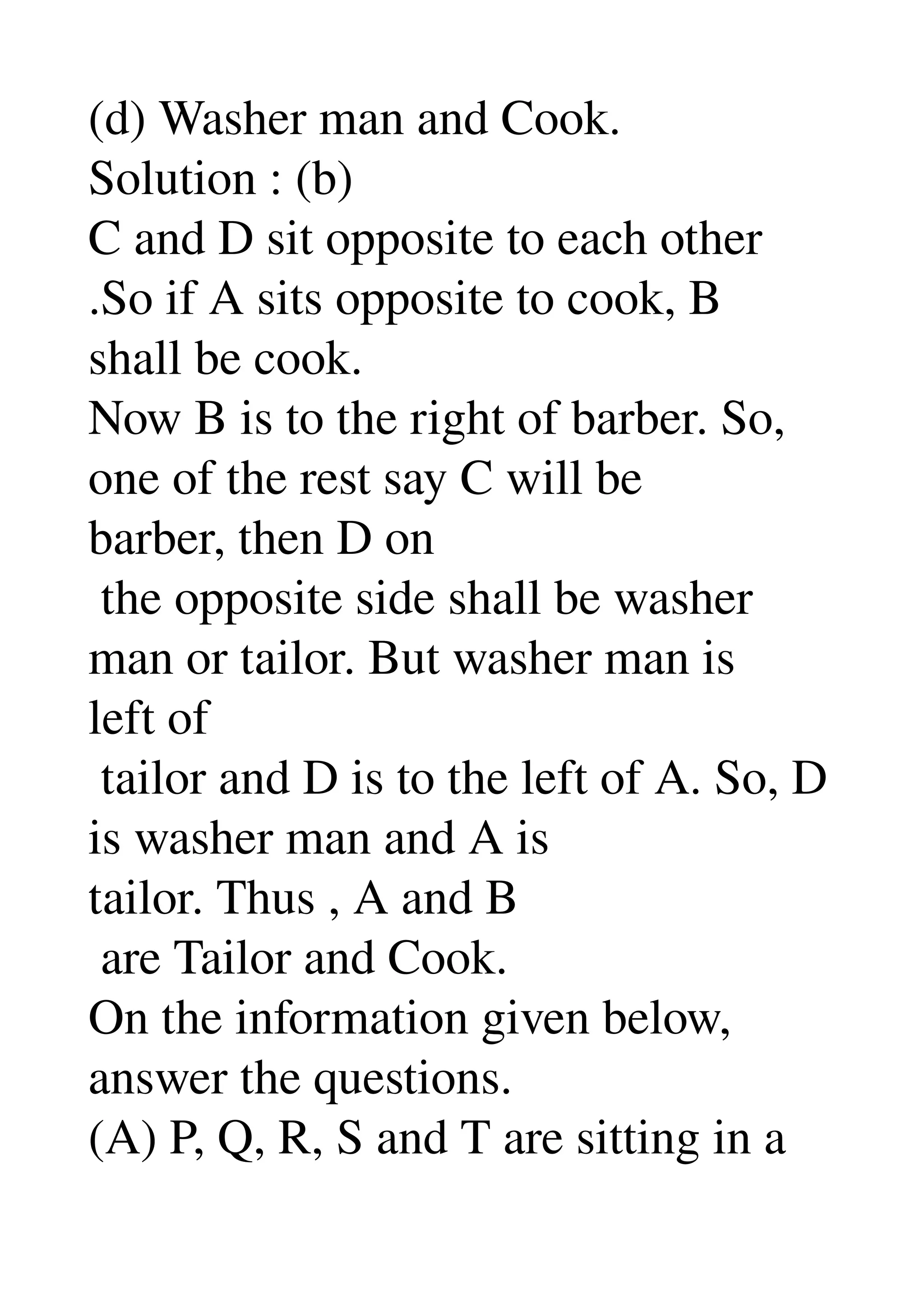 (d) Washer man and Cook. 
Solution : (b) 
C and D sit opposite to each other 
.So if A sits opposite to cook, B 
shall be cook. 
Now B is to the right of barber. So, 
one of the rest say C will be 
barber, then D on 
 the opposite side shall be washer 
man or tailor. But washer man is 
left of 
 tailor and D is to the left of A. So, D 
is washer man and A is 
tailor. Thus , A and B 
 are Tailor and Cook. 
On the information given below, 
answer the questions. 
(A) P, Q, R, S and T are sitting in a 
 