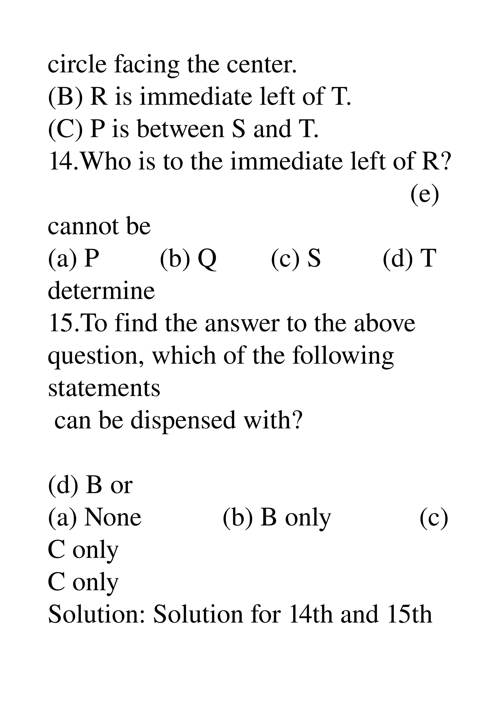 circle facing the center. 
(B) R is immediate left of T. 
(C) P is between S and T. 
14.Who is to the immediate left of R? 
                                                      (e) 
cannot be 
(a) P         (b) Q        (c) S         (d) T 
determine 
15.To find the answer to the above 
question, which of the following 
statements 
 can be dispensed with? 
  
(d) B or 
(a) None            (b) B only             (c) 
C only 
C only 
Solution: Solution for 14th and 15th 
 