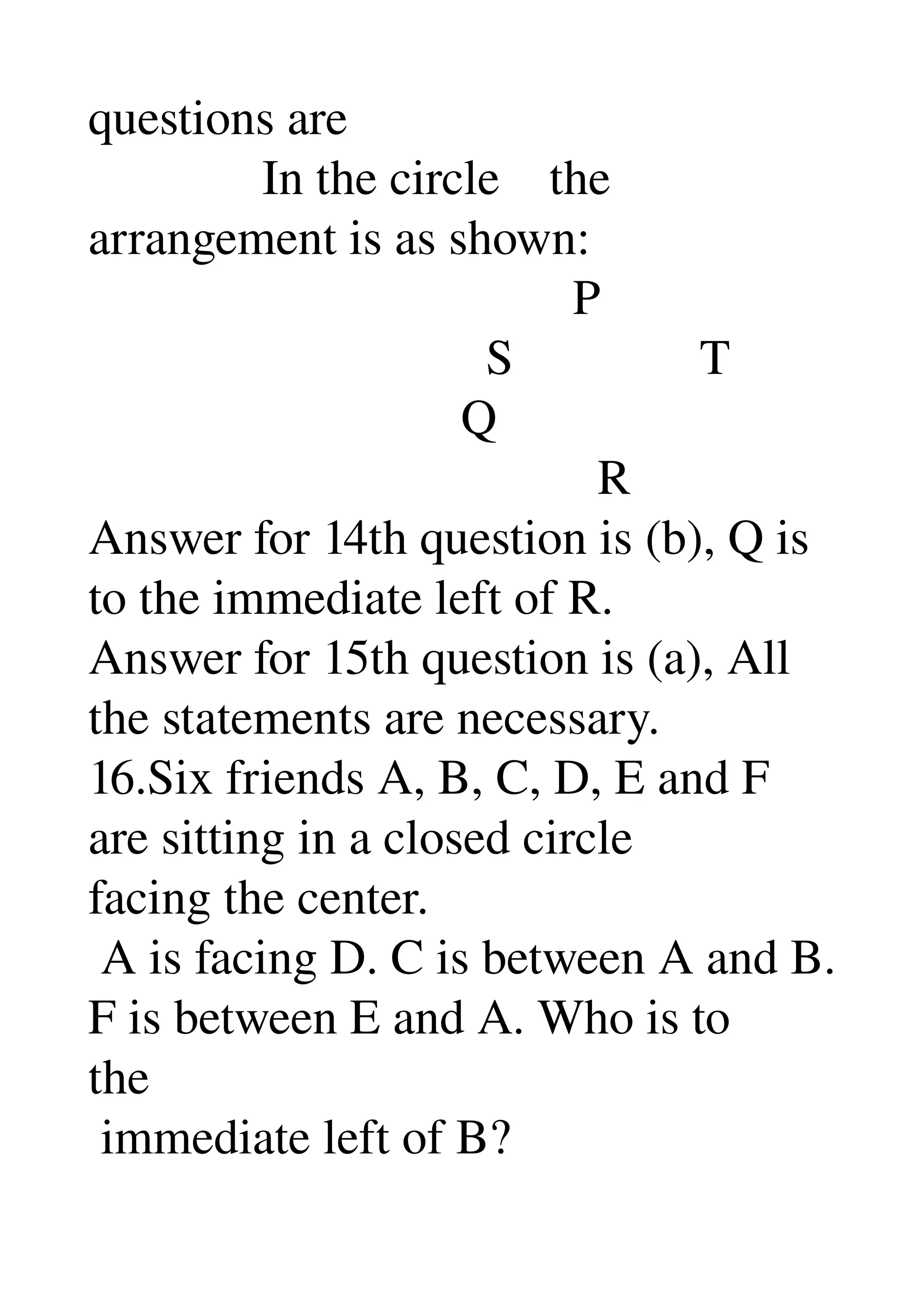 questions are 
              In the circle    the 
arrangement is as shown: 
                                       P 
                                S               T 
                              Q 
                                         R 
Answer for 14th question is (b), Q is 
to the immediate left of R. 
Answer for 15th question is (a), All 
the statements are necessary. 
16.Six friends A, B, C, D, E and F 
are sitting in a closed circle 
facing the center. 
 A is facing D. C is between A and B. 
F is between E and A. Who is to 
the 
 immediate left of B? 
 
