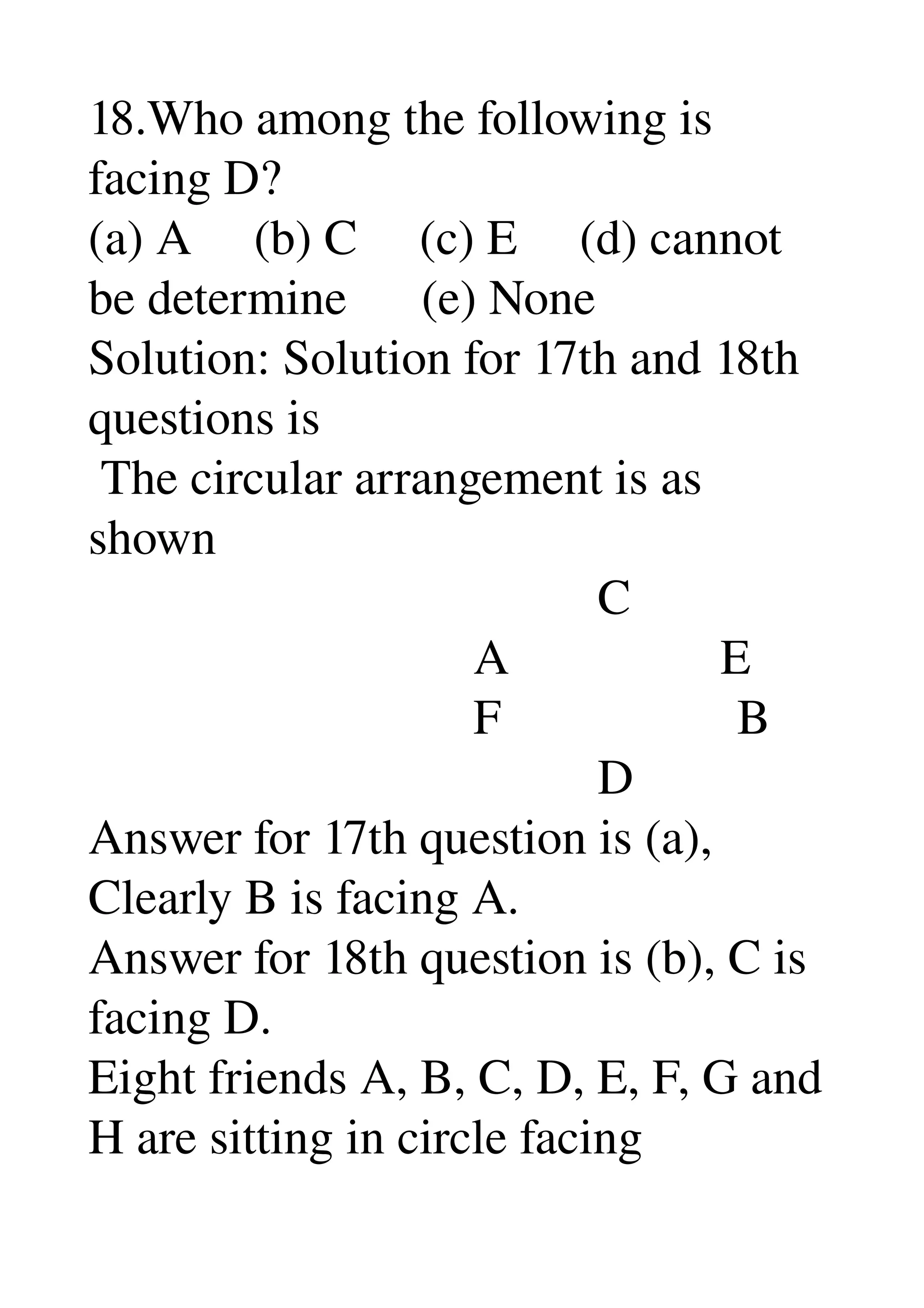 18.Who among the following is 
facing D? 
(a) A     (b) C     (c) E     (d) cannot 
be determine      (e) None 
Solution: Solution for 17th and 18th 
questions is 
 The circular arrangement is as 
shown 
                                         C 
                               A                 E 
                               F                   B 
                                         D 
Answer for 17th question is (a), 
Clearly B is facing A. 
Answer for 18th question is (b), C is 
facing D. 
Eight friends A, B, C, D, E, F, G and 
H are sitting in circle facing 
 