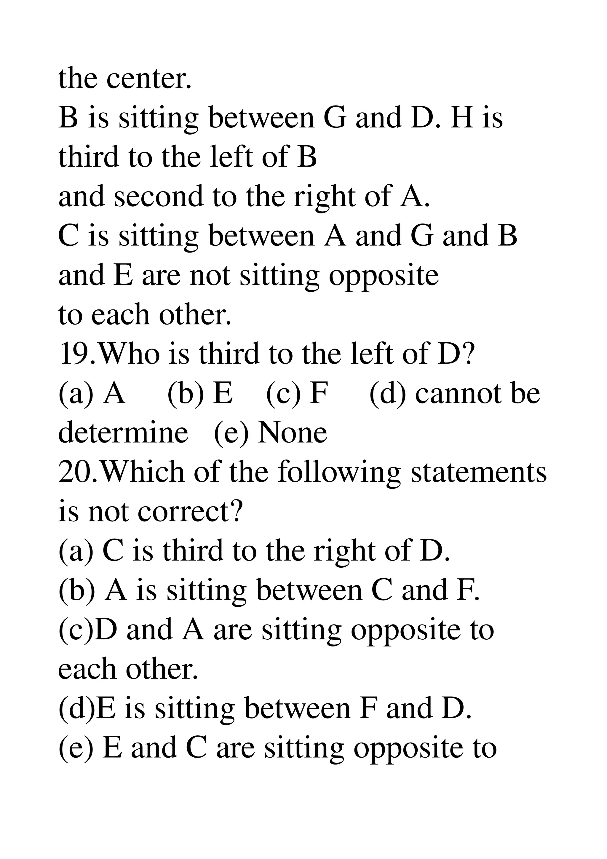 the center. 
B is sitting between G and D. H is 
third to the left of B 
and second to the right of A. 
C is sitting between A and G and B 
and E are not sitting opposite 
to each other. 
19.Who is third to the left of D? 
(a) A     (b) E    (c) F     (d) cannot be 
determine   (e) None 
20.Which of the following statements 
is not correct? 
(a) C is third to the right of D. 
(b) A is sitting between C and F. 
(c)D and A are sitting opposite to 
each other. 
(d)E is sitting between F and D. 
(e) E and C are sitting opposite to 
 