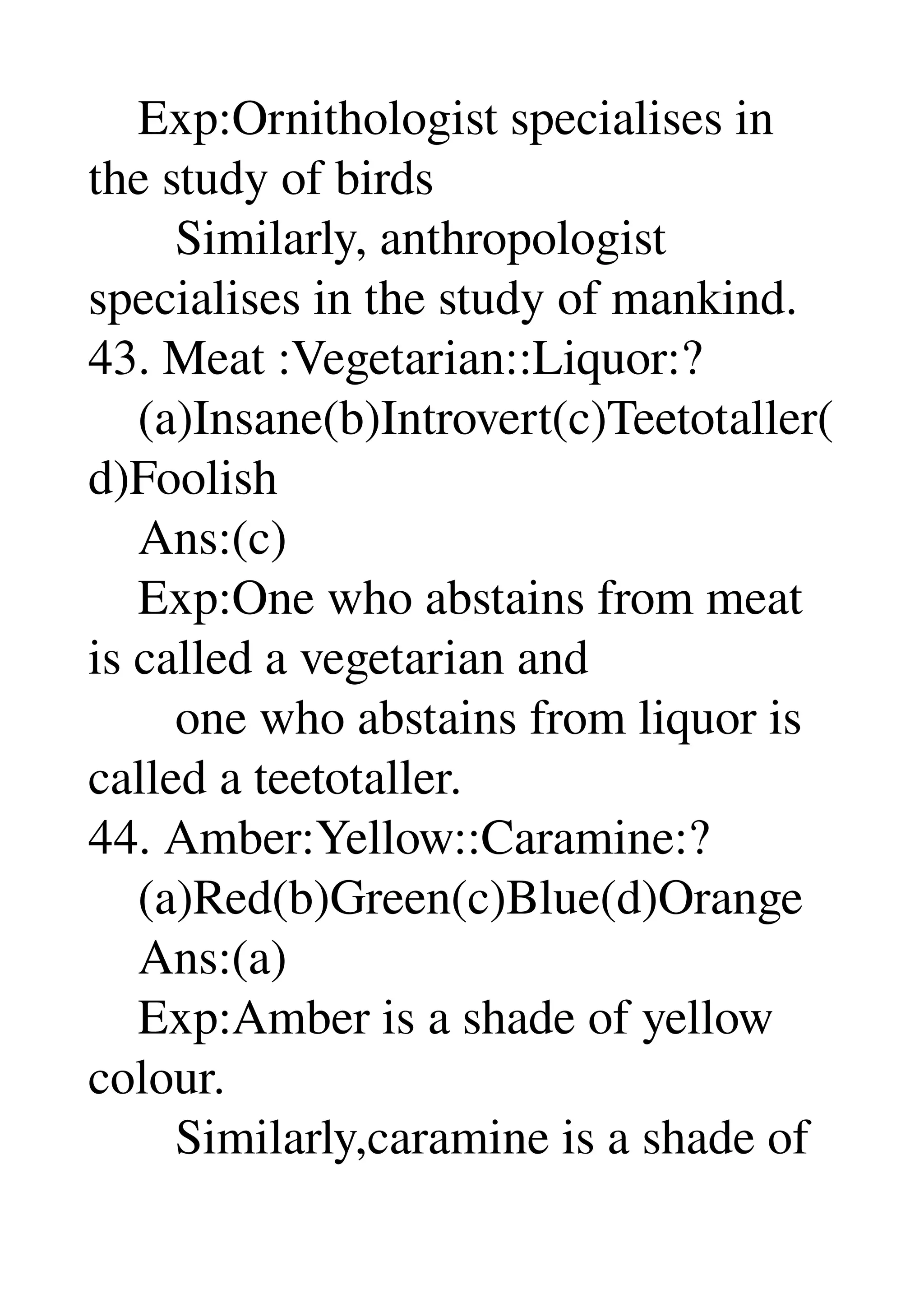     Exp:Ornithologist specialises in 
the study of birds 
       Similarly, anthropologist 
specialises in the study of mankind. 
43. Meat :Vegetarian::Liquor:? 
    (a)Insane(b)Introvert(c)Teetotaller(
d)Foolish 
    Ans:(c) 
    Exp:One who abstains from meat 
is called a vegetarian and 
       one who abstains from liquor is 
called a teetotaller. 
44. Amber:Yellow::Caramine:? 
    (a)Red(b)Green(c)Blue(d)Orange 
    Ans:(a) 
    Exp:Amber is a shade of yellow 
colour. 
       Similarly,caramine is a shade of 
 