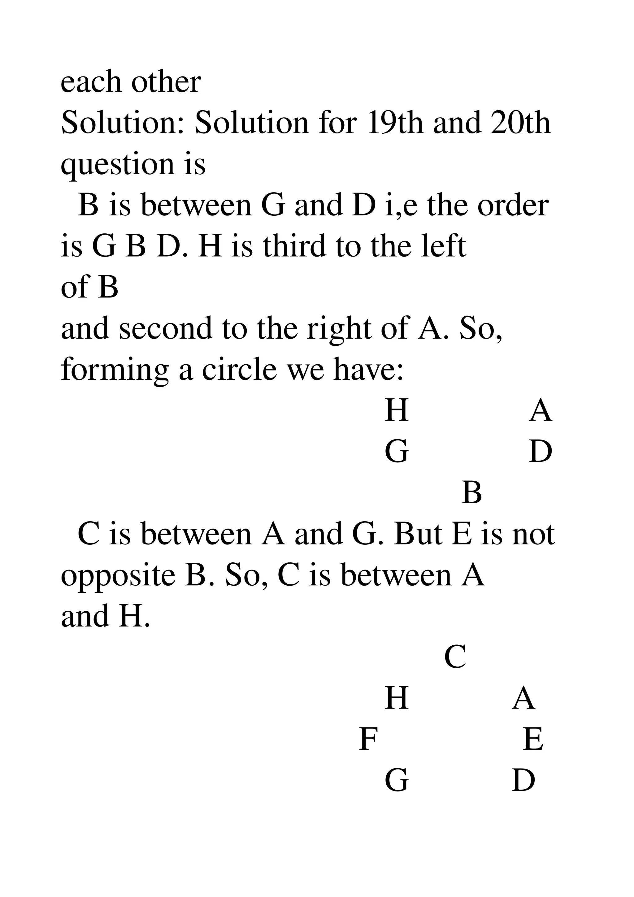 each other 
Solution: Solution for 19th and 20th 
question is 
  B is between G and D i,e the order 
is G B D. H is third to the left 
of B 
and second to the right of A. So, 
forming a circle we have: 
                                      H              A 
                                      G              D 
                                               B 
  C is between A and G. But E is not 
opposite B. So, C is between A 
and H. 
                                             C 
                                      H            A 
                                   F                 E 
                                      G            D 
 