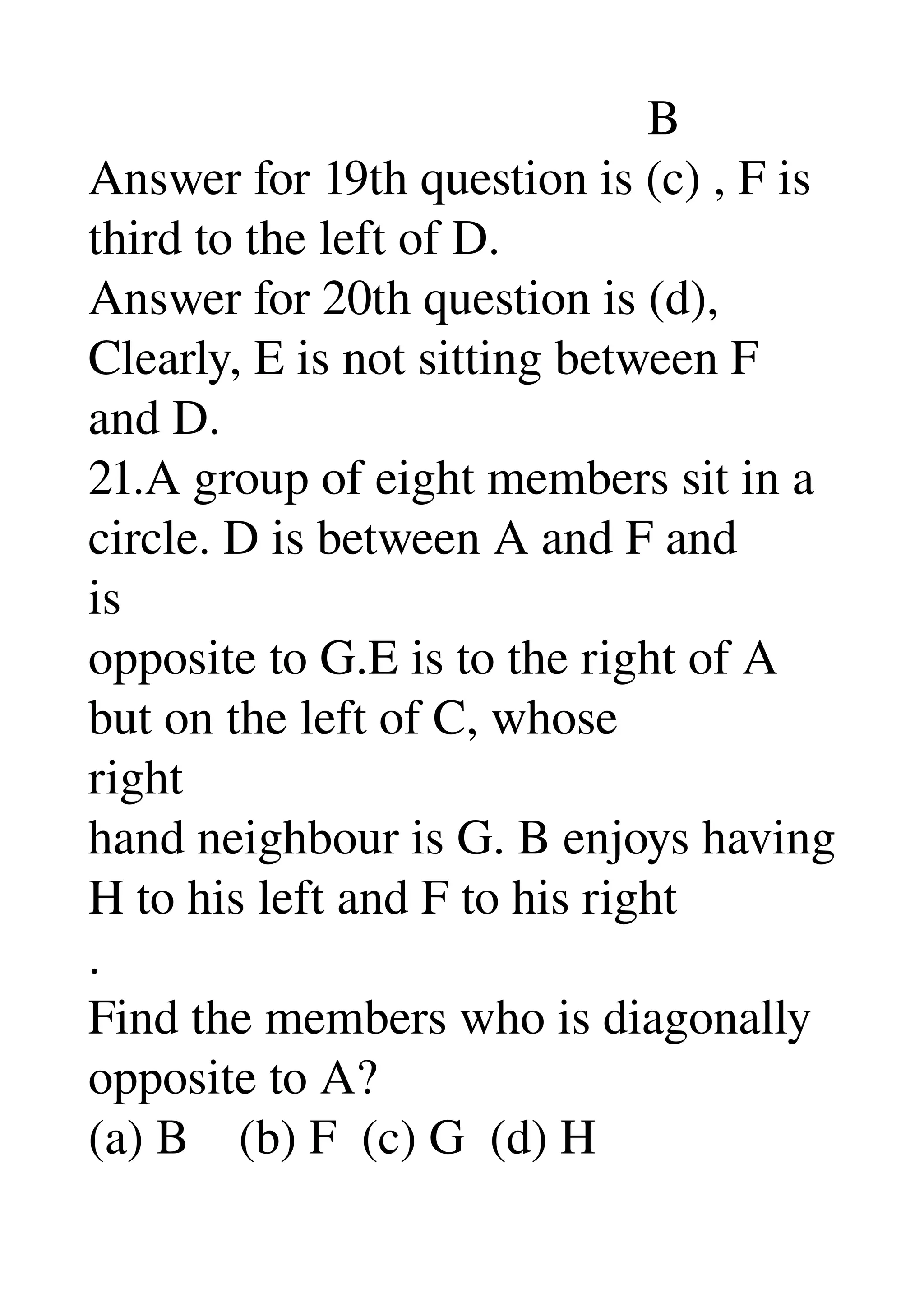                                              B 
Answer for 19th question is (c) , F is 
third to the left of D. 
Answer for 20th question is (d), 
Clearly, E is not sitting between F 
and D. 
21.A group of eight members sit in a 
circle. D is between A and F and 
is 
opposite to G.E is to the right of A 
but on the left of C, whose 
right 
hand neighbour is G. B enjoys having 
H to his left and F to his right 
. 
Find the members who is diagonally 
opposite to A? 
(a) B    (b) F  (c) G  (d) H 
 