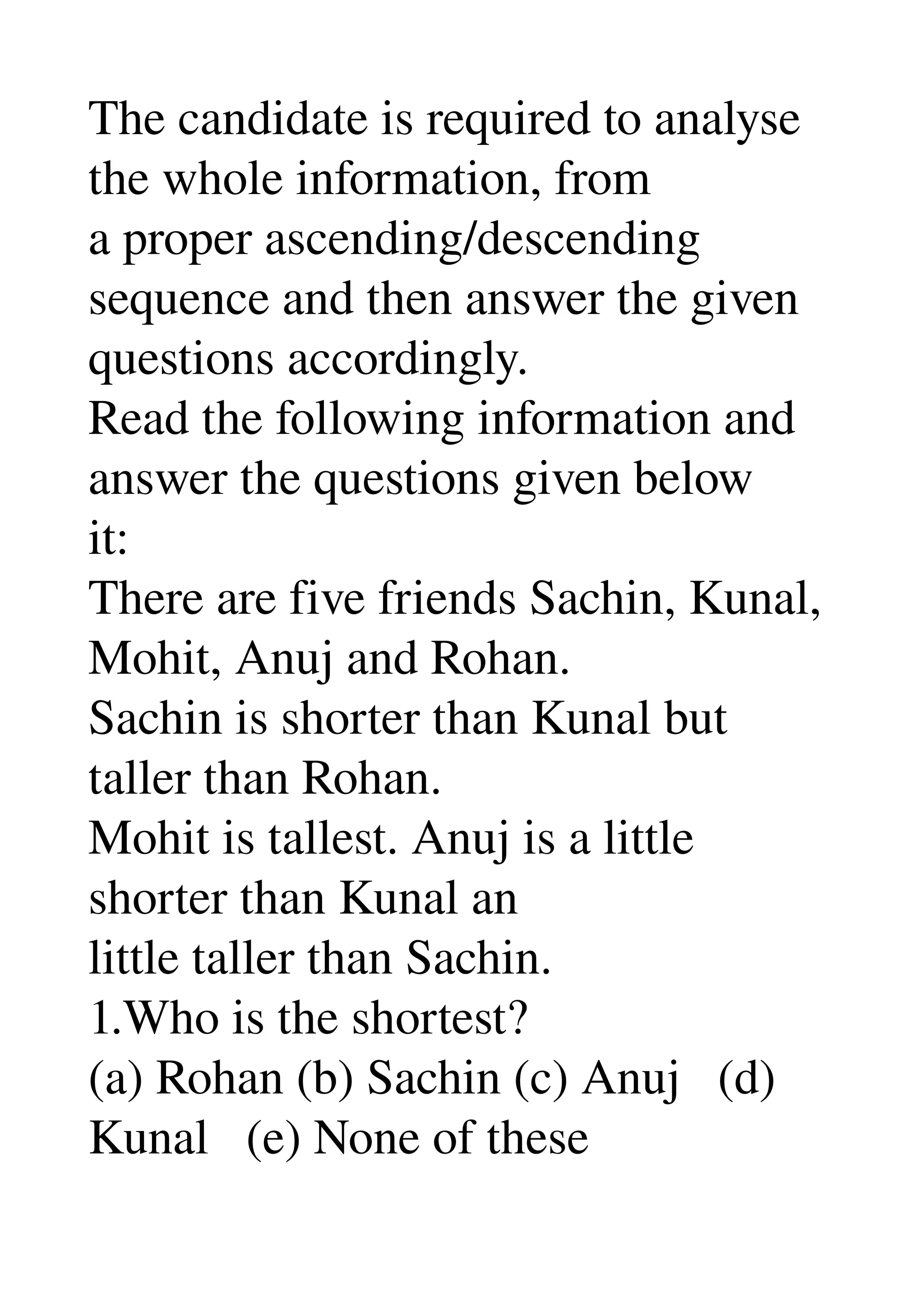 The candidate is required to analyse 
the whole information, from 
a proper ascending/descending 
sequence and then answer the given 
questions accordingly. 
Read the following information and 
answer the questions given below 
it: 
There are five friends Sachin, Kunal, 
Mohit, Anuj and Rohan. 
Sachin is shorter than Kunal but 
taller than Rohan. 
Mohit is tallest. Anuj is a little 
shorter than Kunal an 
little taller than Sachin. 
1.Who is the shortest? 
(a) Rohan (b) Sachin (c) Anuj   (d) 
Kunal   (e) None of these 
 