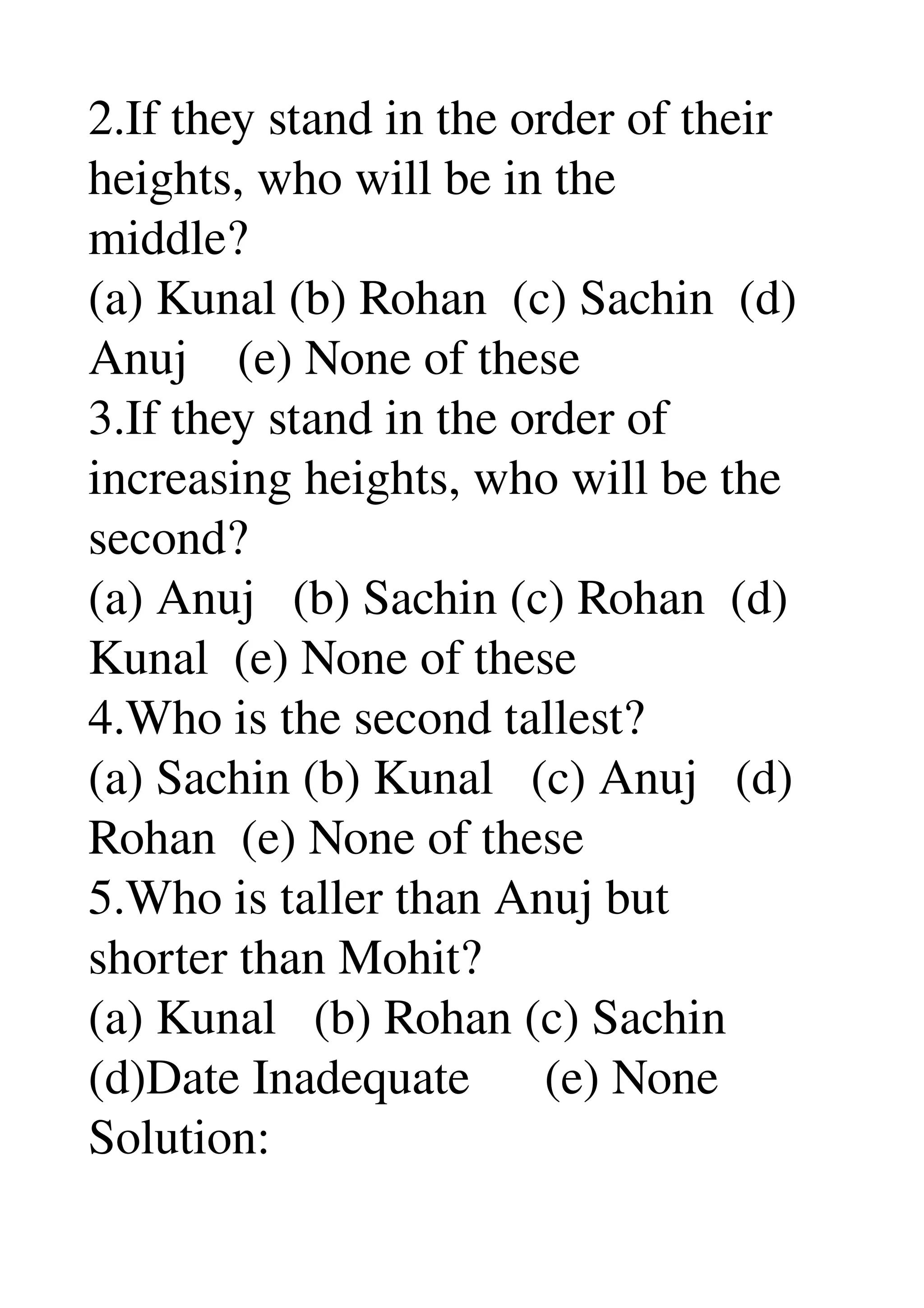 2.If they stand in the order of their 
heights, who will be in the 
middle? 
(a) Kunal (b) Rohan  (c) Sachin  (d) 
Anuj    (e) None of these 
3.If they stand in the order of 
increasing heights, who will be the 
second? 
(a) Anuj   (b) Sachin (c) Rohan  (d) 
Kunal  (e) None of these 
4.Who is the second tallest? 
(a) Sachin (b) Kunal   (c) Anuj   (d) 
Rohan  (e) None of these 
5.Who is taller than Anuj but 
shorter than Mohit? 
(a) Kunal   (b) Rohan (c) Sachin 
(d)Date Inadequate      (e) None 
Solution: 
 