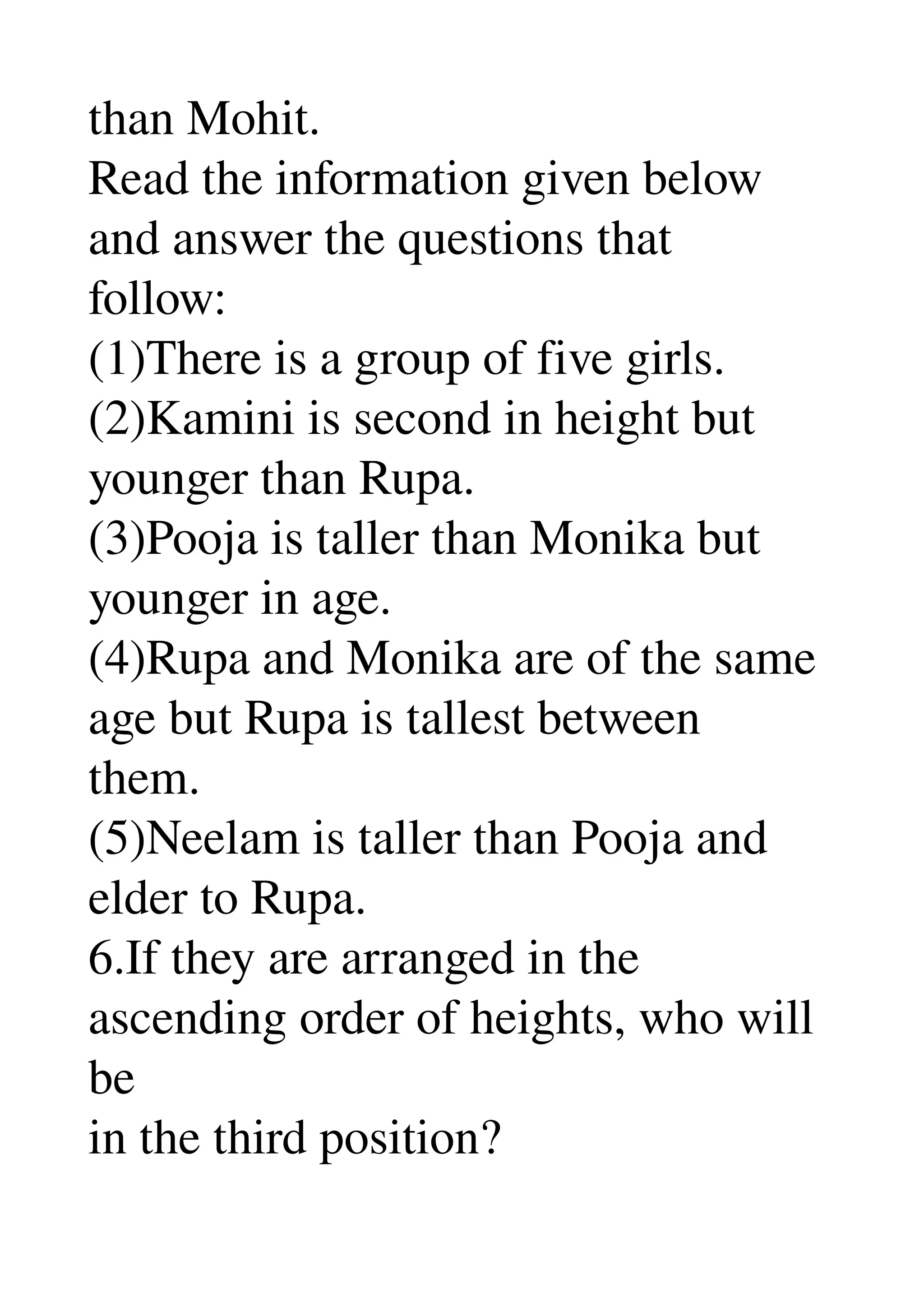 than Mohit. 
Read the information given below 
and answer the questions that 
follow: 
(1)There is a group of five girls. 
(2)Kamini is second in height but 
younger than Rupa. 
(3)Pooja is taller than Monika but 
younger in age. 
(4)Rupa and Monika are of the same 
age but Rupa is tallest between 
them. 
(5)Neelam is taller than Pooja and 
elder to Rupa. 
6.If they are arranged in the 
ascending order of heights, who will 
be 
in the third position? 
 