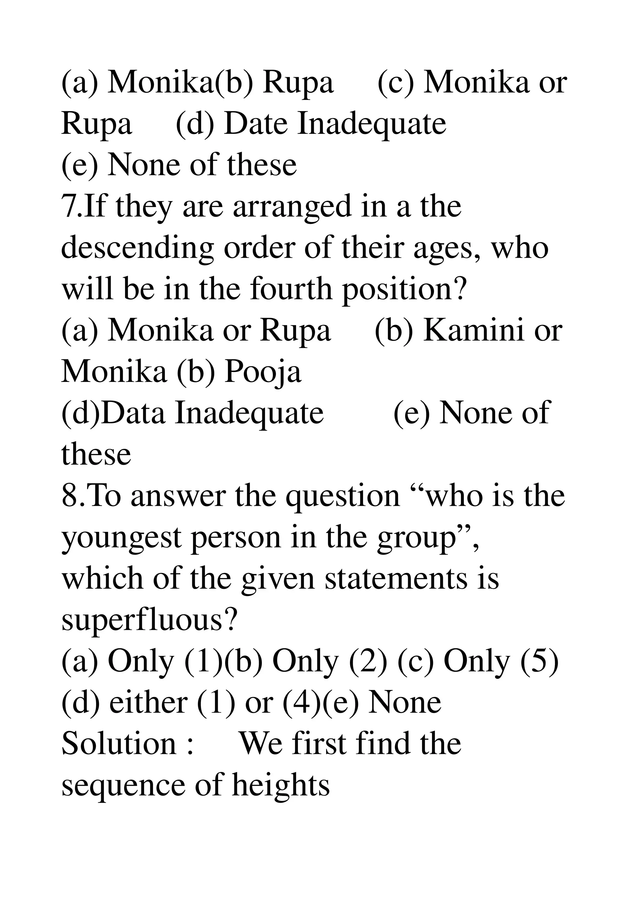 (a) Monika(b) Rupa     (c) Monika or 
Rupa     (d) Date Inadequate 
(e) None of these 
7.If they are arranged in a the 
descending order of their ages, who 
will be in the fourth position? 
(a) Monika or Rupa     (b) Kamini or 
Monika (b) Pooja 
(d)Data Inadequate        (e) None of 
these 
8.To answer the question “who is the 
youngest person in the group”, 
which of the given statements is 
superfluous? 
(a) Only (1)(b) Only (2) (c) Only (5) 
(d) either (1) or (4)(e) None 
Solution :     We first find the 
sequence of heights 
 