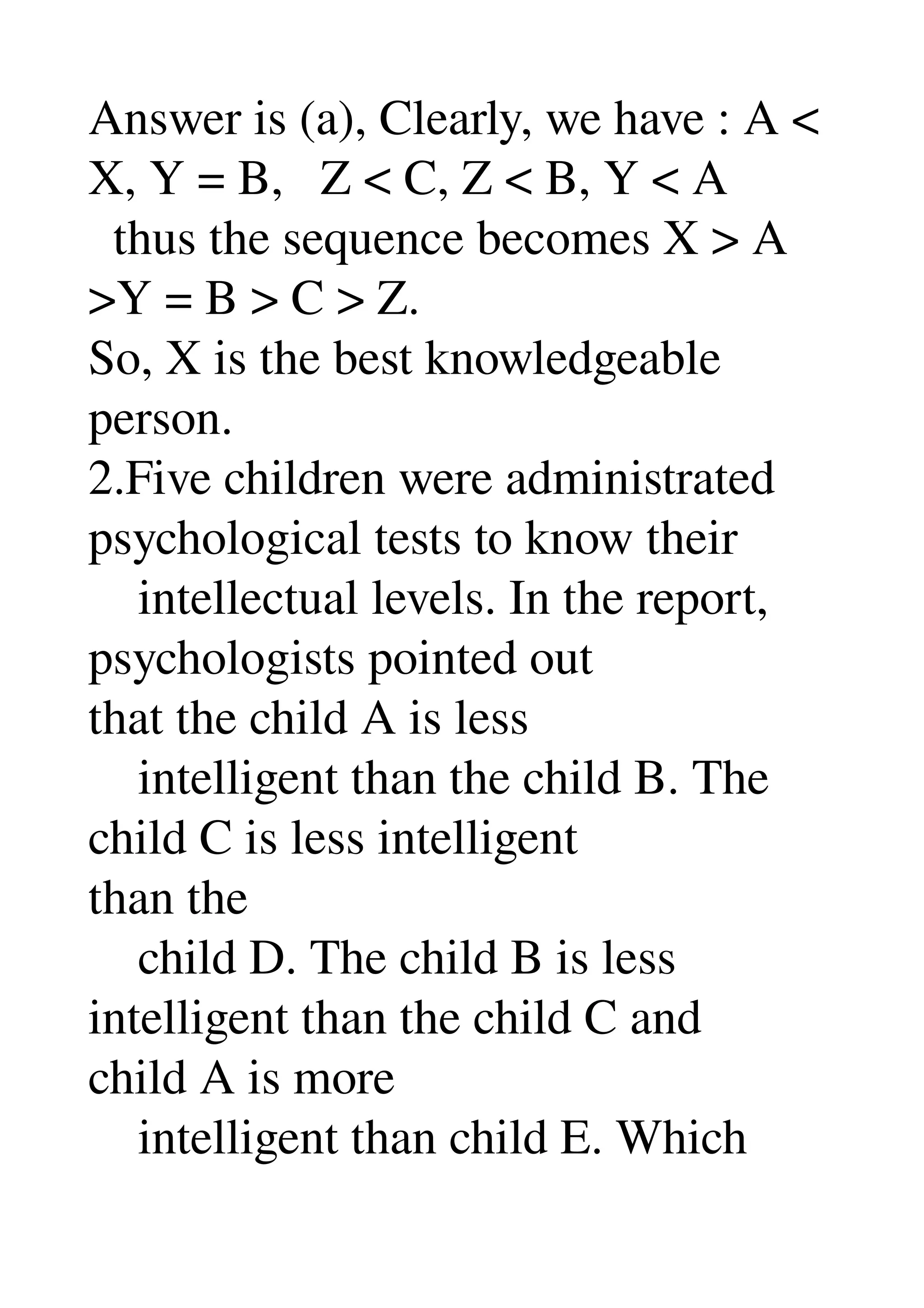 Answer is (a), Clearly, we have : A < 
X, Y = B,   Z < C, Z < B, Y < A 
  thus the sequence becomes X > A 
>Y = B > C > Z. 
So, X is the best knowledgeable 
person. 
2.Five children were administrated 
psychological tests to know their 
    intellectual levels. In the report, 
psychologists pointed out 
that the child A is less 
    intelligent than the child B. The 
child C is less intelligent 
than the 
    child D. The child B is less 
intelligent than the child C and 
child A is more 
    intelligent than child E. Which 
 