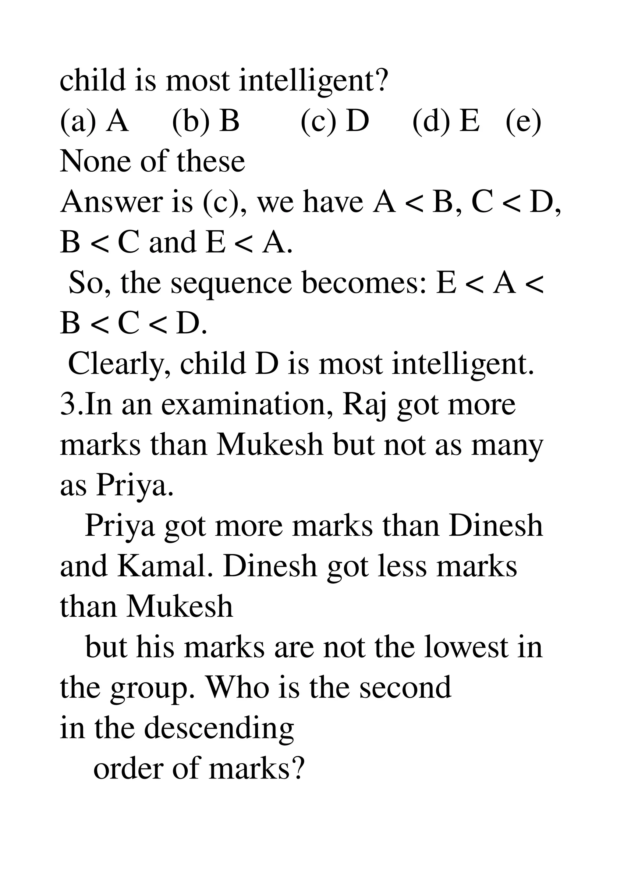 child is most intelligent? 
(a) A     (b) B       (c) D     (d) E   (e) 
None of these 
Answer is (c), we have A < B, C < D, 
B < C and E < A. 
 So, the sequence becomes: E < A < 
B < C < D. 
 Clearly, child D is most intelligent. 
3.In an examination, Raj got more 
marks than Mukesh but not as many 
as Priya. 
   Priya got more marks than Dinesh 
and Kamal. Dinesh got less marks 
than Mukesh 
   but his marks are not the lowest in 
the group. Who is the second 
in the descending 
    order of marks? 
 