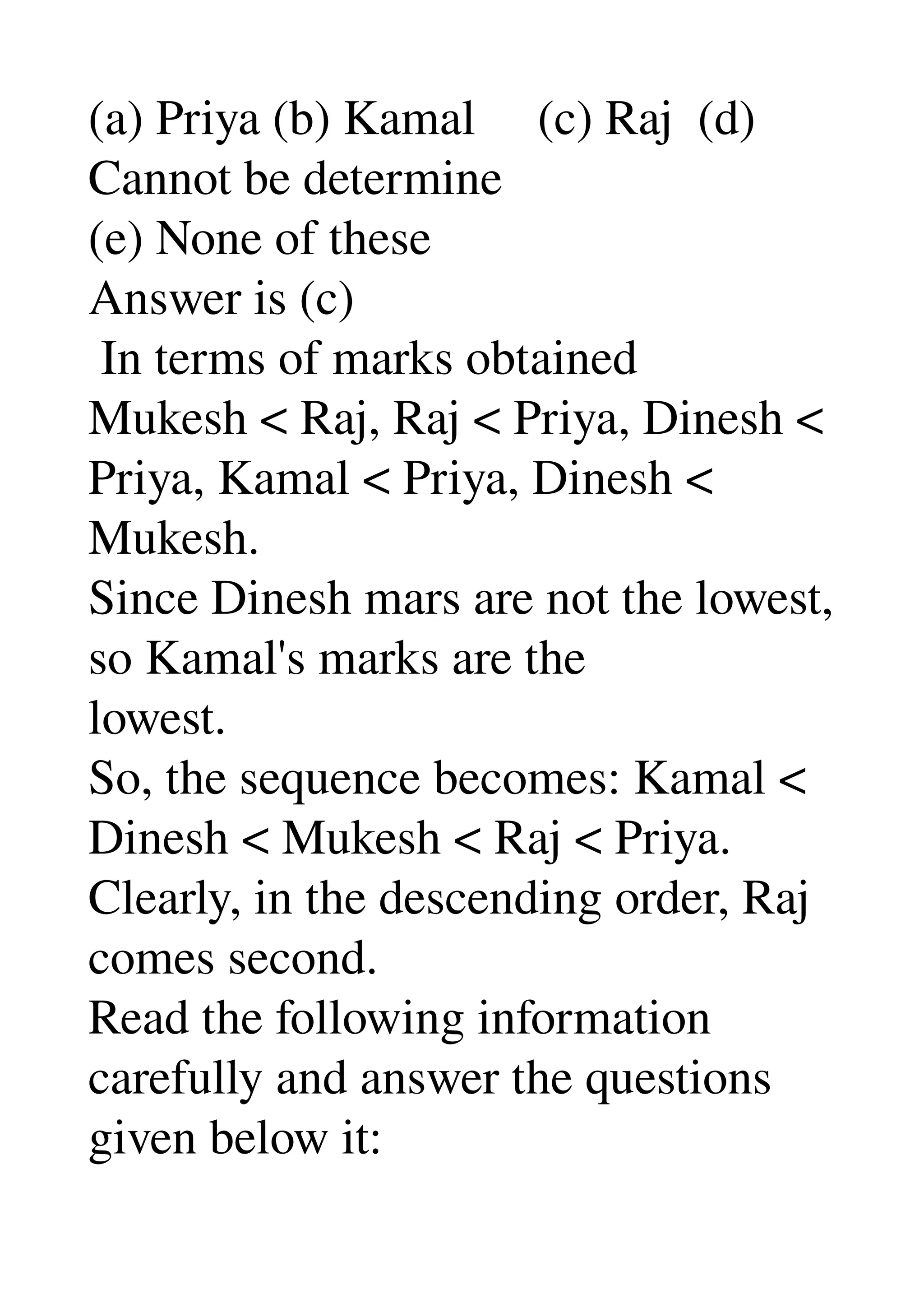 (a) Priya (b) Kamal     (c) Raj  (d) 
Cannot be determine 
(e) None of these 
Answer is (c) 
 In terms of marks obtained 
Mukesh < Raj, Raj < Priya, Dinesh < 
Priya, Kamal < Priya, Dinesh < 
Mukesh. 
Since Dinesh mars are not the lowest, 
so Kamal's marks are the 
lowest. 
So, the sequence becomes: Kamal < 
Dinesh < Mukesh < Raj < Priya. 
Clearly, in the descending order, Raj 
comes second. 
Read the following information 
carefully and answer the questions 
given below it: 
 