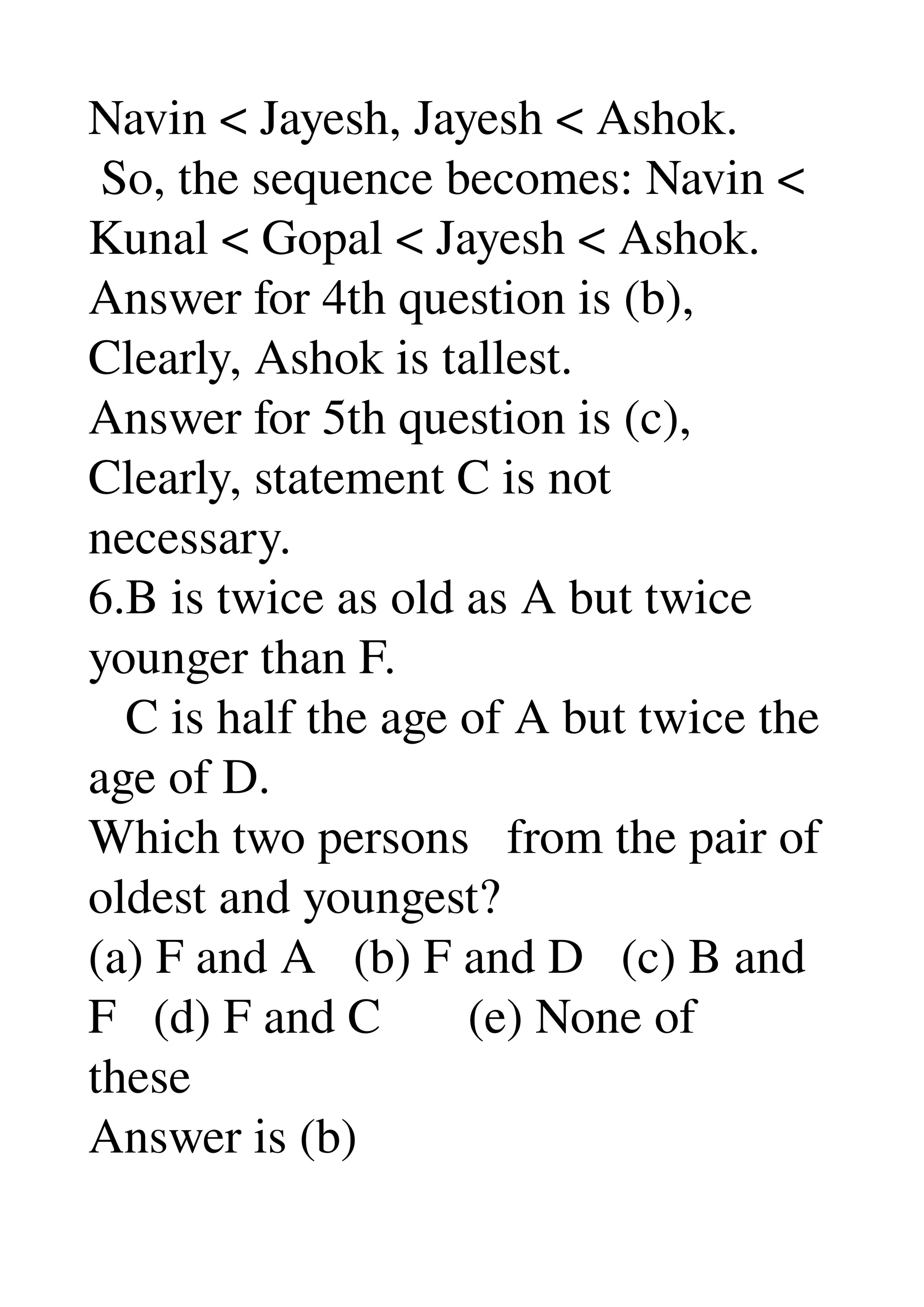 Navin < Jayesh, Jayesh < Ashok. 
 So, the sequence becomes: Navin < 
Kunal < Gopal < Jayesh < Ashok. 
Answer for 4th question is (b), 
Clearly, Ashok is tallest. 
Answer for 5th question is (c), 
Clearly, statement C is not 
necessary. 
6.B is twice as old as A but twice 
younger than F. 
   C is half the age of A but twice the 
age of D. 
Which two persons   from the pair of 
oldest and youngest? 
(a) F and A   (b) F and D   (c) B and 
F   (d) F and C       (e) None of 
these 
Answer is (b) 
 