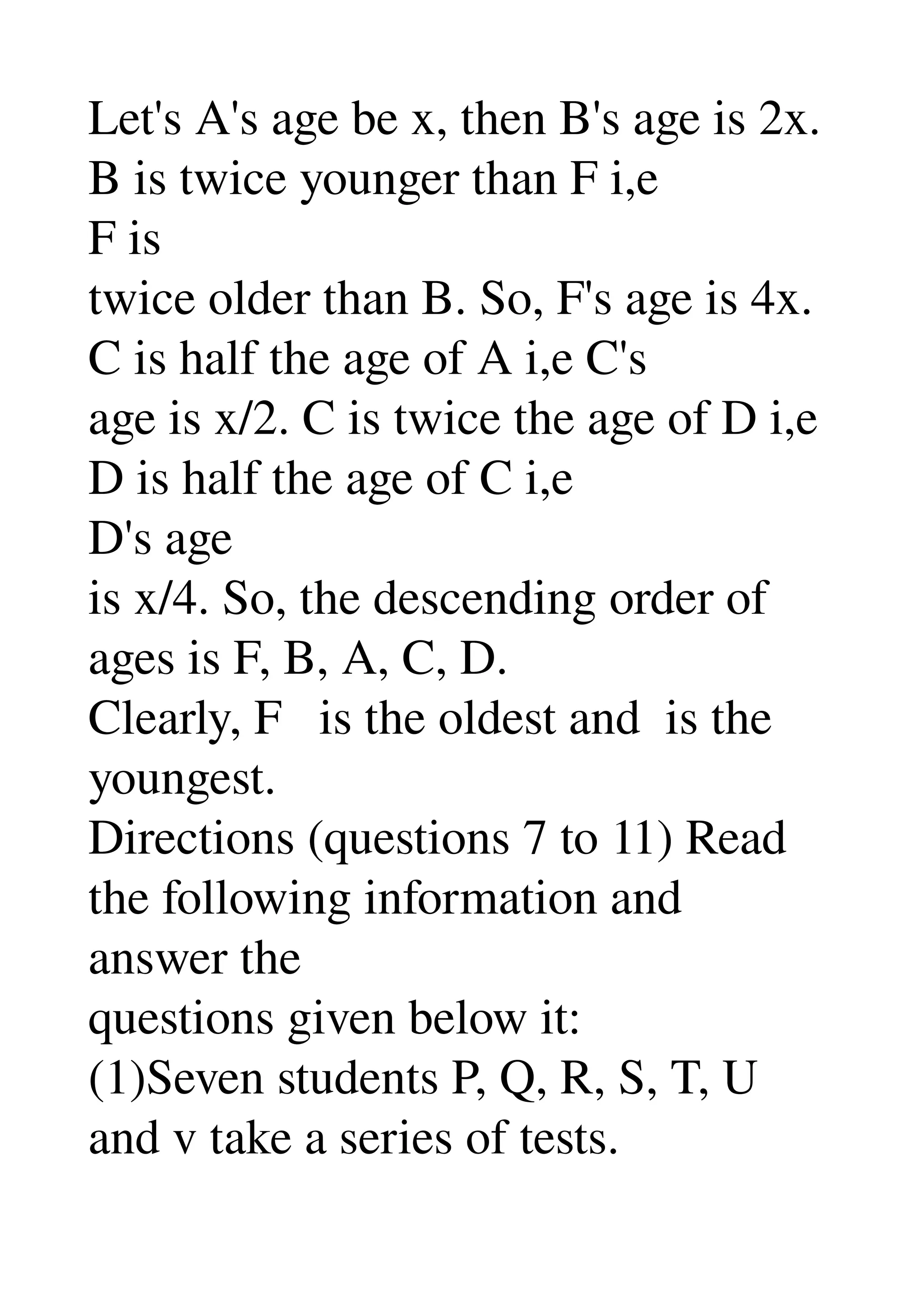 Let's A's age be x, then B's age is 2x. 
B is twice younger than F i,e 
F is 
twice older than B. So, F's age is 4x. 
C is half the age of A i,e C's 
age is x/2. C is twice the age of D i,e 
D is half the age of C i,e 
D's age 
is x/4. So, the descending order of 
ages is F, B, A, C, D. 
Clearly, F   is the oldest and  is the 
youngest. 
Directions (questions 7 to 11) Read 
the following information and 
answer the 
questions given below it: 
(1)Seven students P, Q, R, S, T, U 
and v take a series of tests. 
 