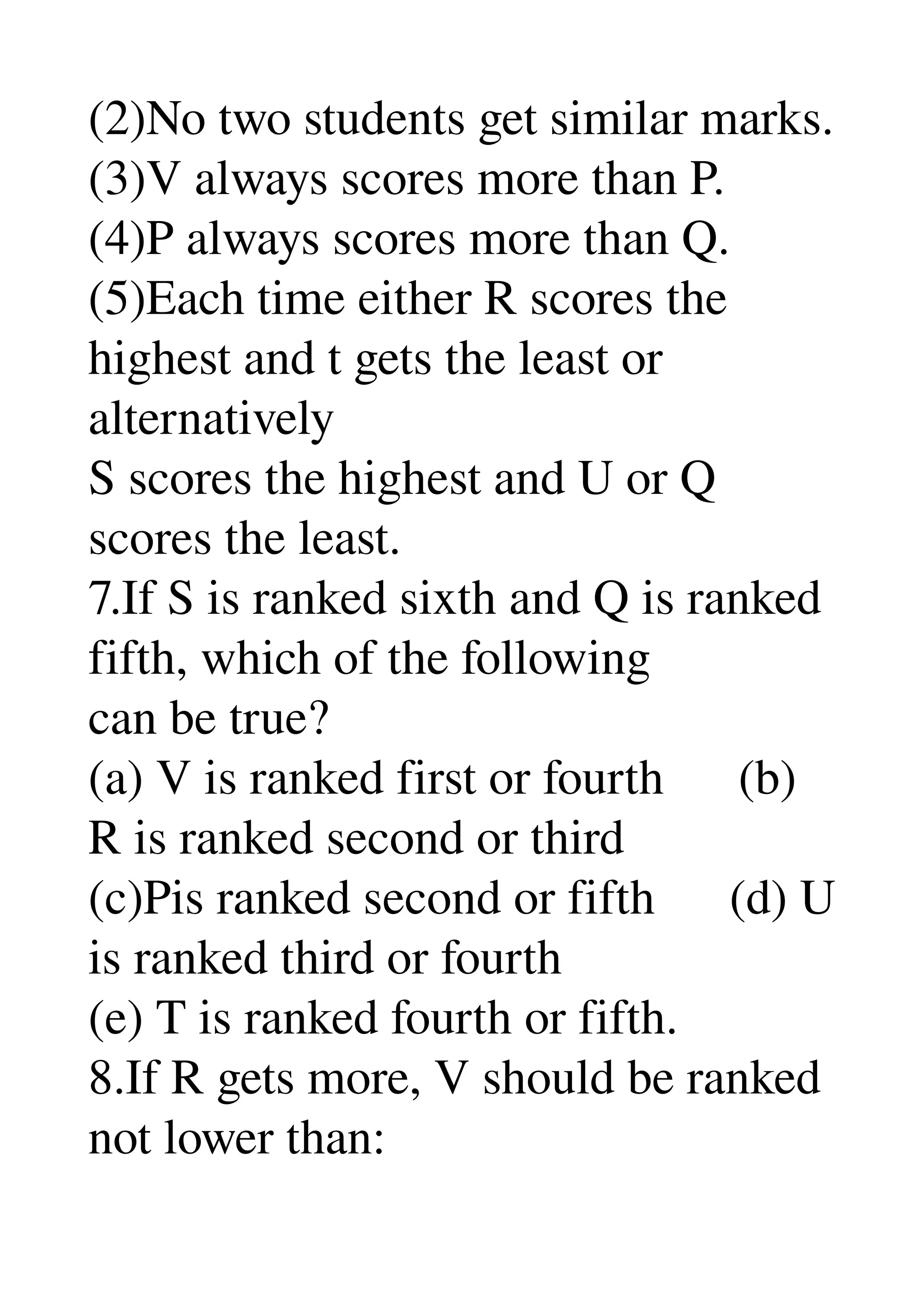 (2)No two students get similar marks. 
(3)V always scores more than P. 
(4)P always scores more than Q. 
(5)Each time either R scores the 
highest and t gets the least or 
alternatively 
S scores the highest and U or Q 
scores the least. 
7.If S is ranked sixth and Q is ranked 
fifth, which of the following 
can be true? 
(a) V is ranked first or fourth      (b) 
R is ranked second or third 
(c)Pis ranked second or fifth      (d) U 
is ranked third or fourth 
(e) T is ranked fourth or fifth. 
8.If R gets more, V should be ranked 
not lower than: 
 