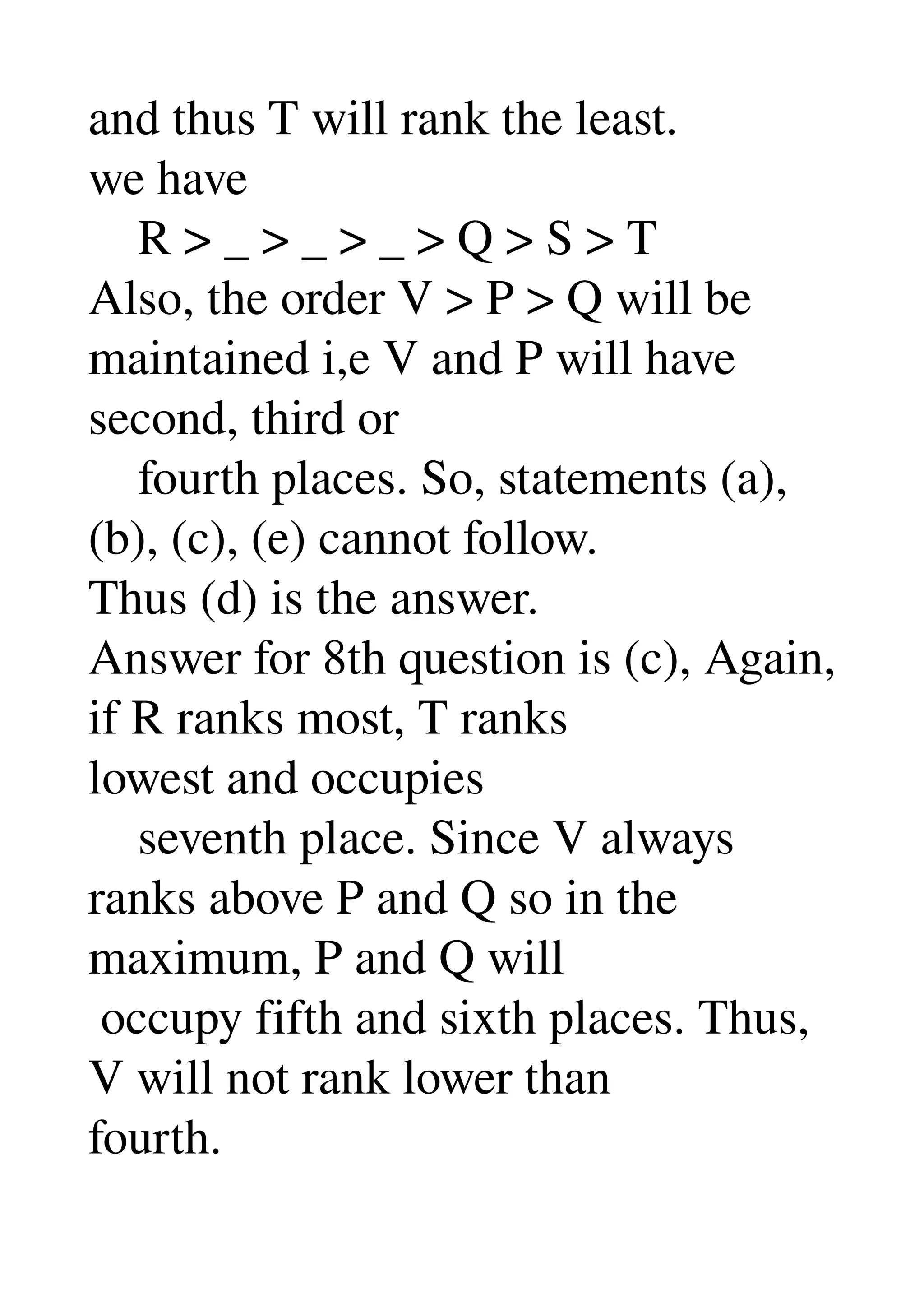 and thus T will rank the least. 
we have 
    R > _ > _ > _ > Q > S > T 
Also, the order V > P > Q will be 
maintained i,e V and P will have 
second, third or 
    fourth places. So, statements (a), 
(b), (c), (e) cannot follow. 
Thus (d) is the answer. 
Answer for 8th question is (c), Again, 
if R ranks most, T ranks 
lowest and occupies 
    seventh place. Since V always 
ranks above P and Q so in the 
maximum, P and Q will 
 occupy fifth and sixth places. Thus, 
V will not rank lower than 
fourth. 
 