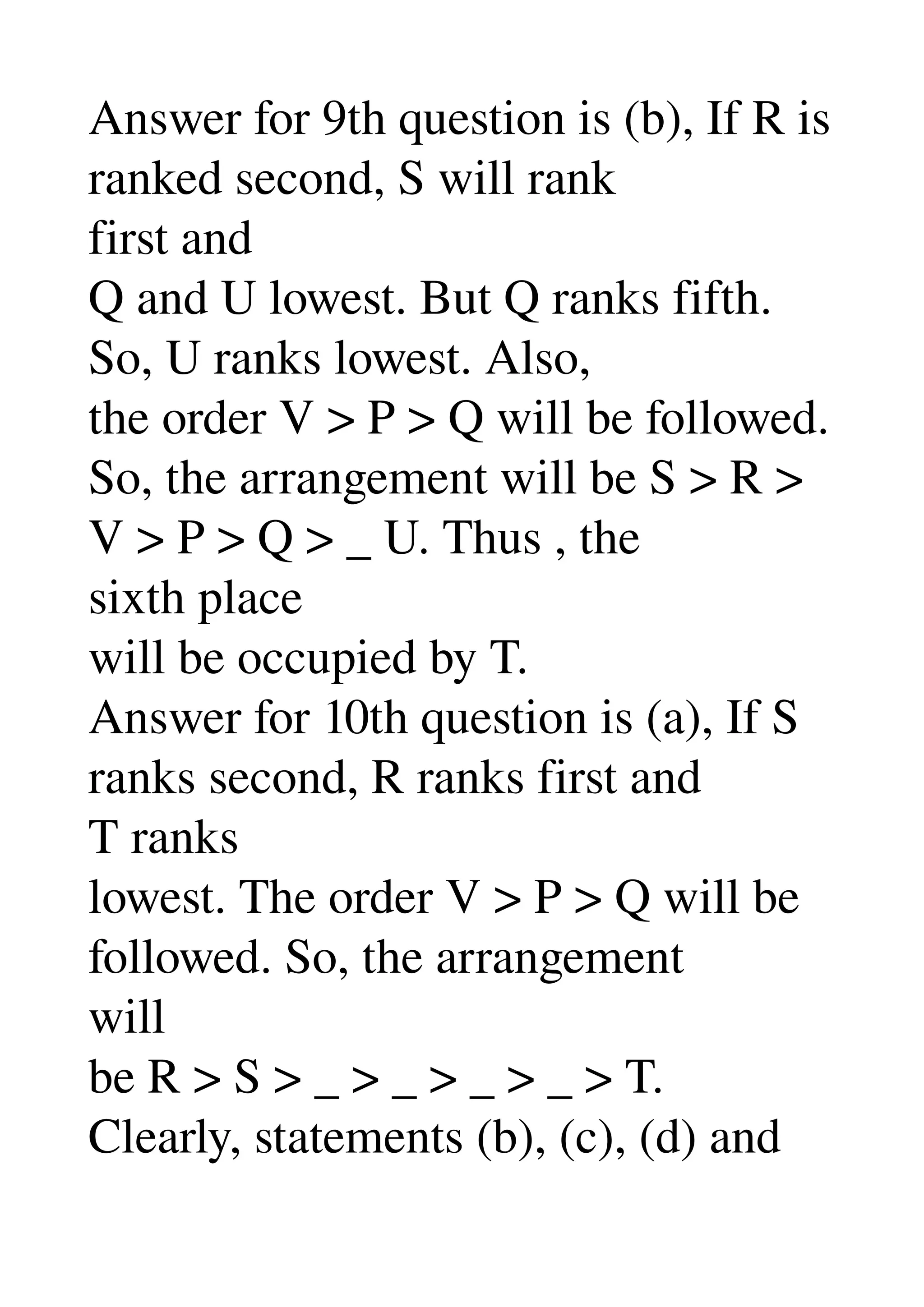 Answer for 9th question is (b), If R is 
ranked second, S will rank 
first and 
Q and U lowest. But Q ranks fifth. 
So, U ranks lowest. Also, 
the order V > P > Q will be followed. 
So, the arrangement will be S > R > 
V > P > Q > _ U. Thus , the 
sixth place 
will be occupied by T. 
Answer for 10th question is (a), If S 
ranks second, R ranks first and 
T ranks 
lowest. The order V > P > Q will be 
followed. So, the arrangement 
will 
be R > S > _ > _ > _ > _ > T. 
Clearly, statements (b), (c), (d) and 
 