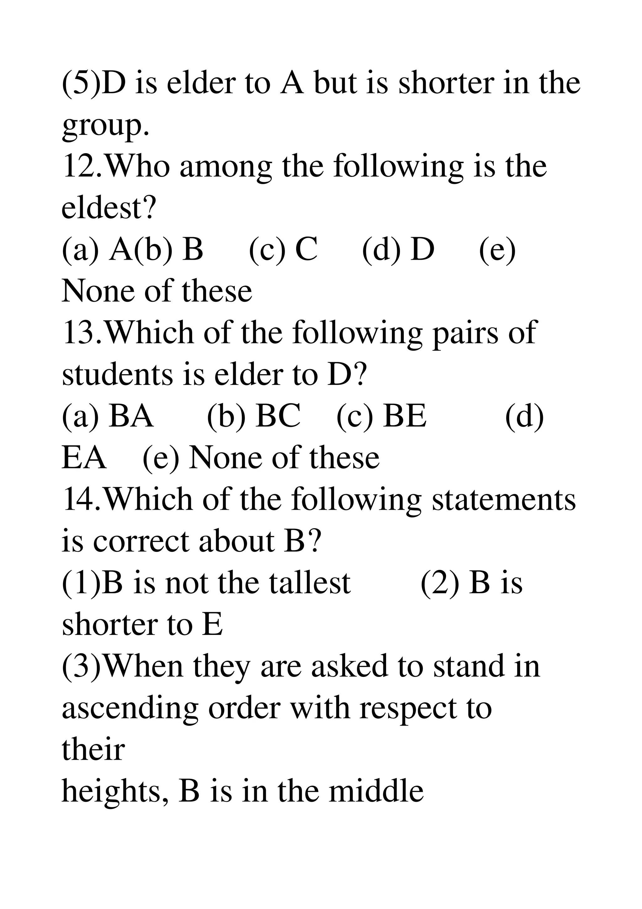 (5)D is elder to A but is shorter in the 
group. 
12.Who among the following is the 
eldest? 
(a) A(b) B     (c) C     (d) D     (e) 
None of these 
13.Which of the following pairs of 
students is elder to D? 
(a) BA      (b) BC    (c) BE         (d) 
EA    (e) None of these 
14.Which of the following statements 
is correct about B? 
(1)B is not the tallest        (2) B is 
shorter to E 
(3)When they are asked to stand in 
ascending order with respect to 
their 
heights, B is in the middle 
 