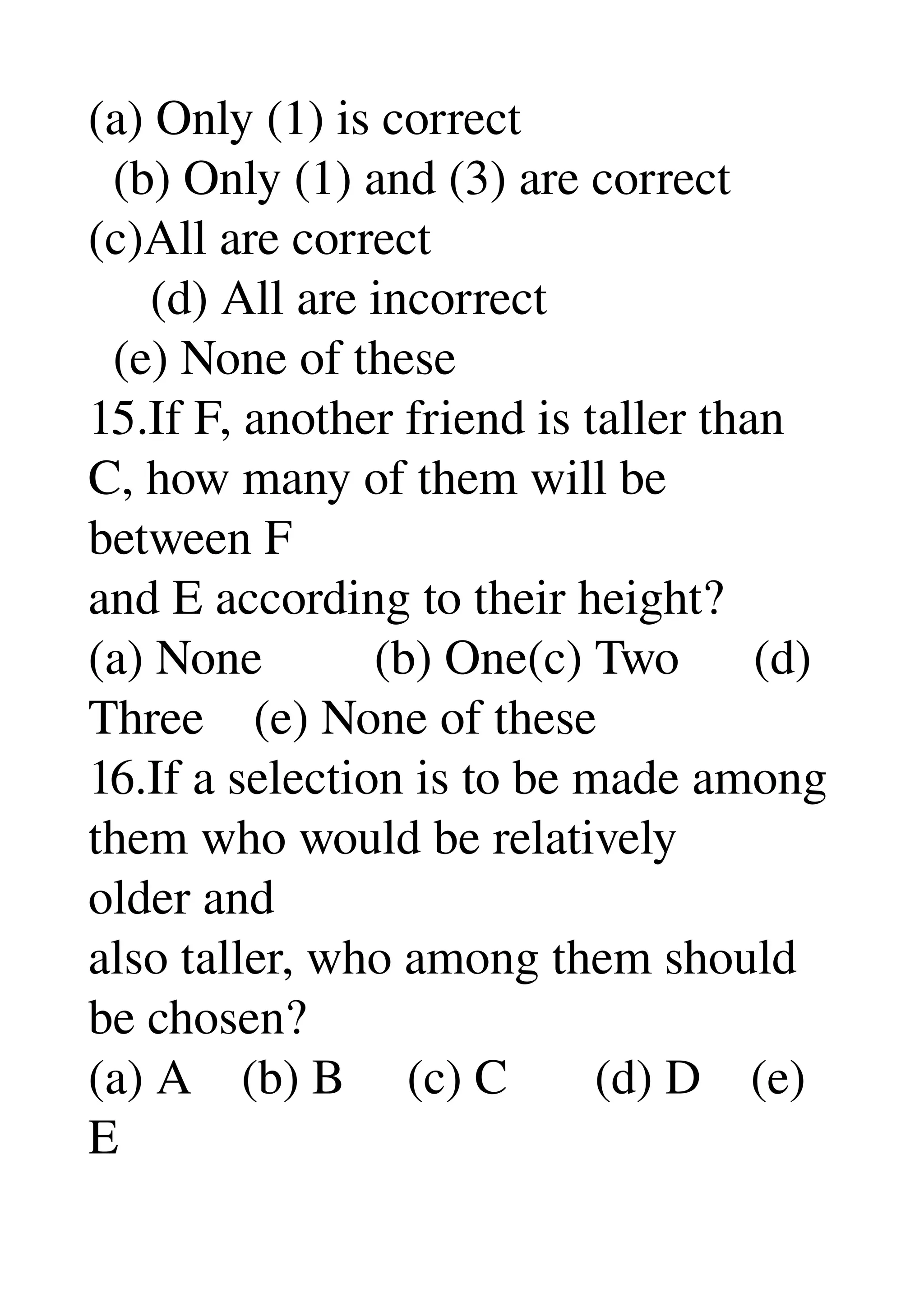 (a) Only (1) is correct 
  (b) Only (1) and (3) are correct 
(c)All are correct 
     (d) All are incorrect 
  (e) None of these 
15.If F, another friend is taller than 
C, how many of them will be 
between F 
and E according to their height? 
(a) None         (b) One(c) Two      (d) 
Three    (e) None of these 
16.If a selection is to be made among 
them who would be relatively 
older and 
also taller, who among them should 
be chosen? 
(a) A    (b) B     (c) C       (d) D    (e) 
E 
 
