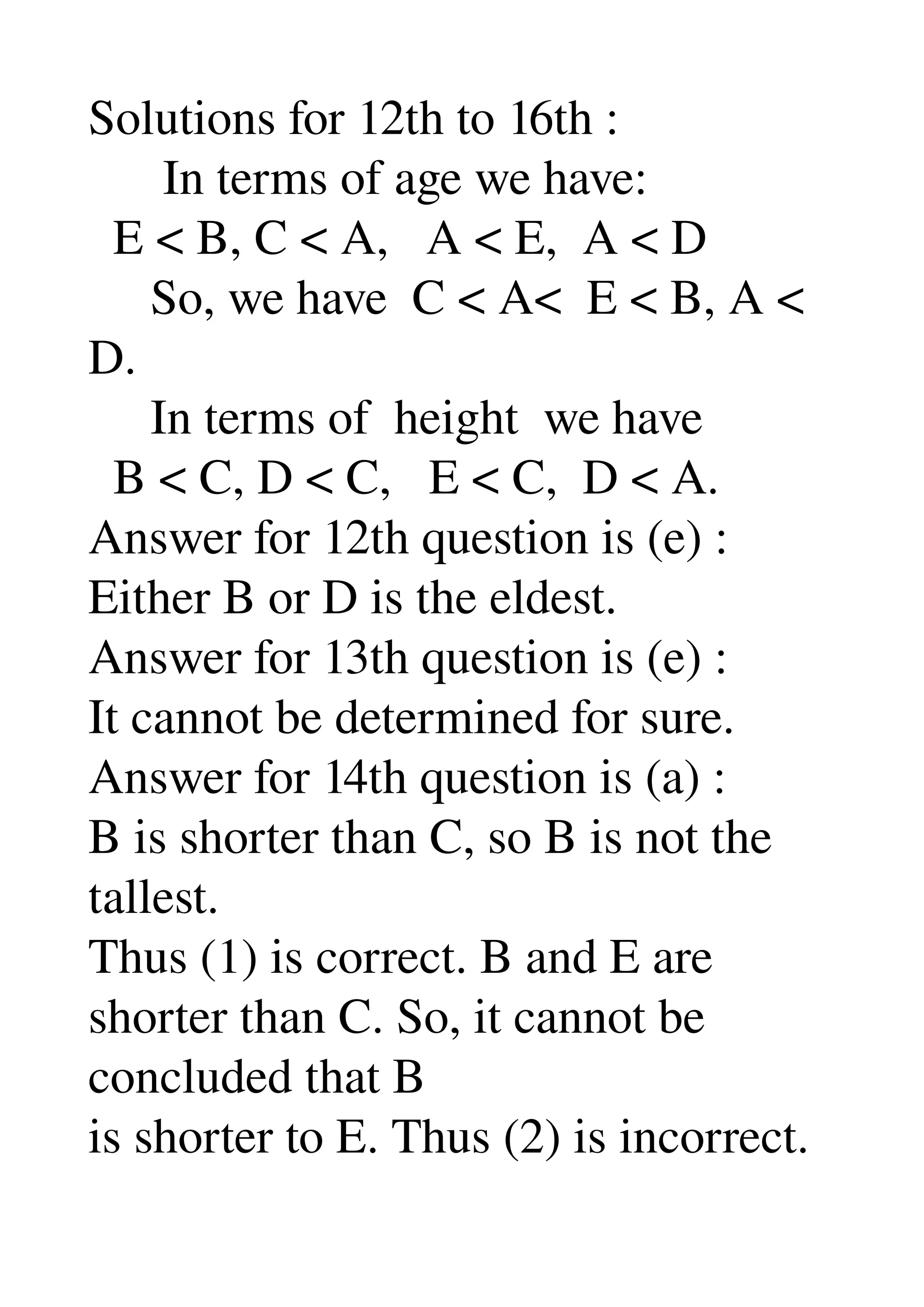 Solutions for 12th to 16th : 
      In terms of age we have: 
  E < B, C < A,   A < E,  A < D 
     So, we have  C < A<  E < B, A < 
D. 
     In terms of  height  we have 
  B < C, D < C,   E < C,  D < A. 
Answer for 12th question is (e) : 
Either B or D is the eldest. 
Answer for 13th question is (e) : 
It cannot be determined for sure. 
Answer for 14th question is (a) : 
B is shorter than C, so B is not the 
tallest. 
Thus (1) is correct. B and E are 
shorter than C. So, it cannot be 
concluded that B 
is shorter to E. Thus (2) is incorrect. 
 