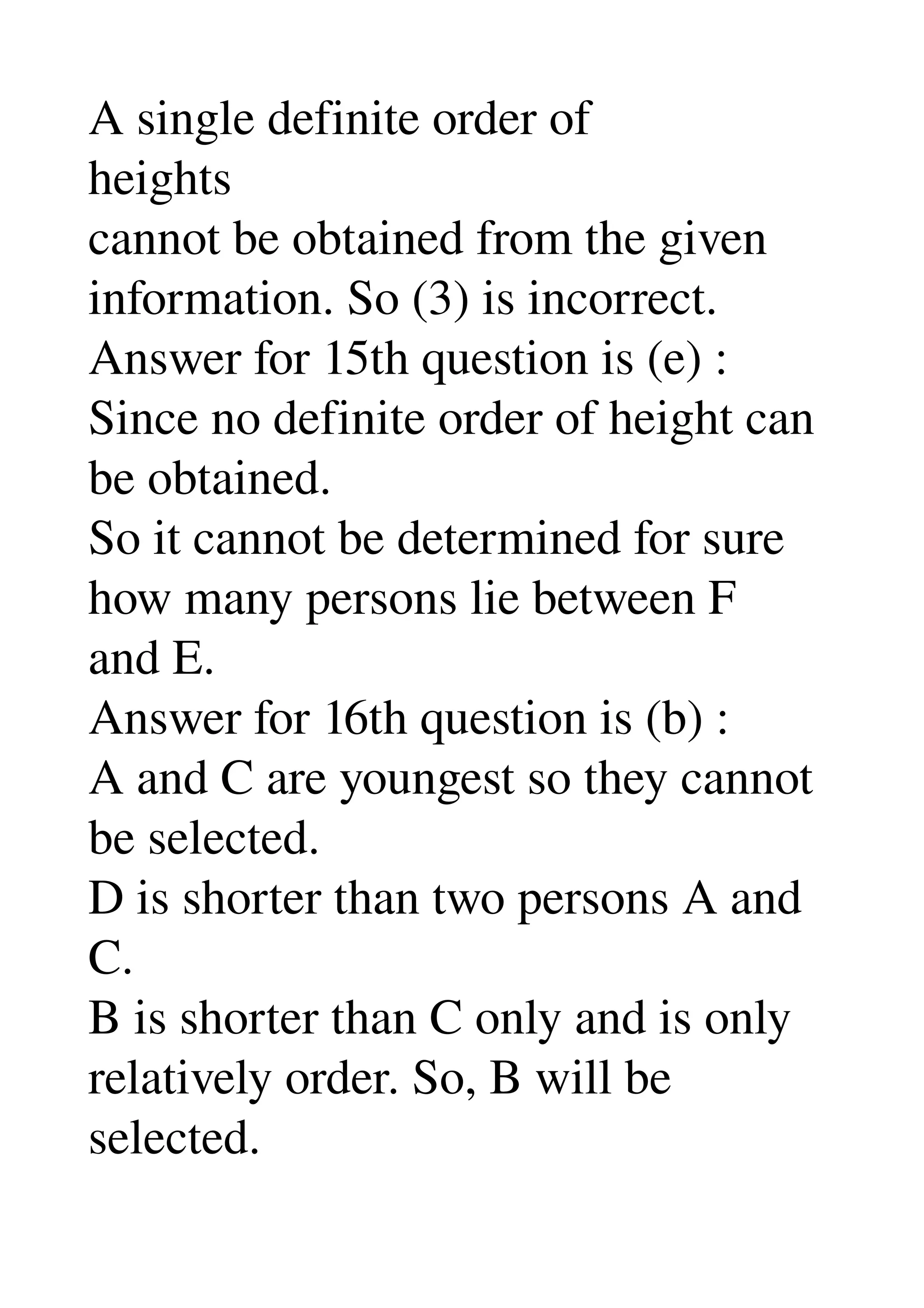 A single definite order of 
heights 
cannot be obtained from the given 
information. So (3) is incorrect. 
Answer for 15th question is (e) : 
Since no definite order of height can 
be obtained. 
So it cannot be determined for sure 
how many persons lie between F 
and E. 
Answer for 16th question is (b) : 
A and C are youngest so they cannot 
be selected. 
D is shorter than two persons A and 
C. 
B is shorter than C only and is only 
relatively order. So, B will be 
selected. 
 