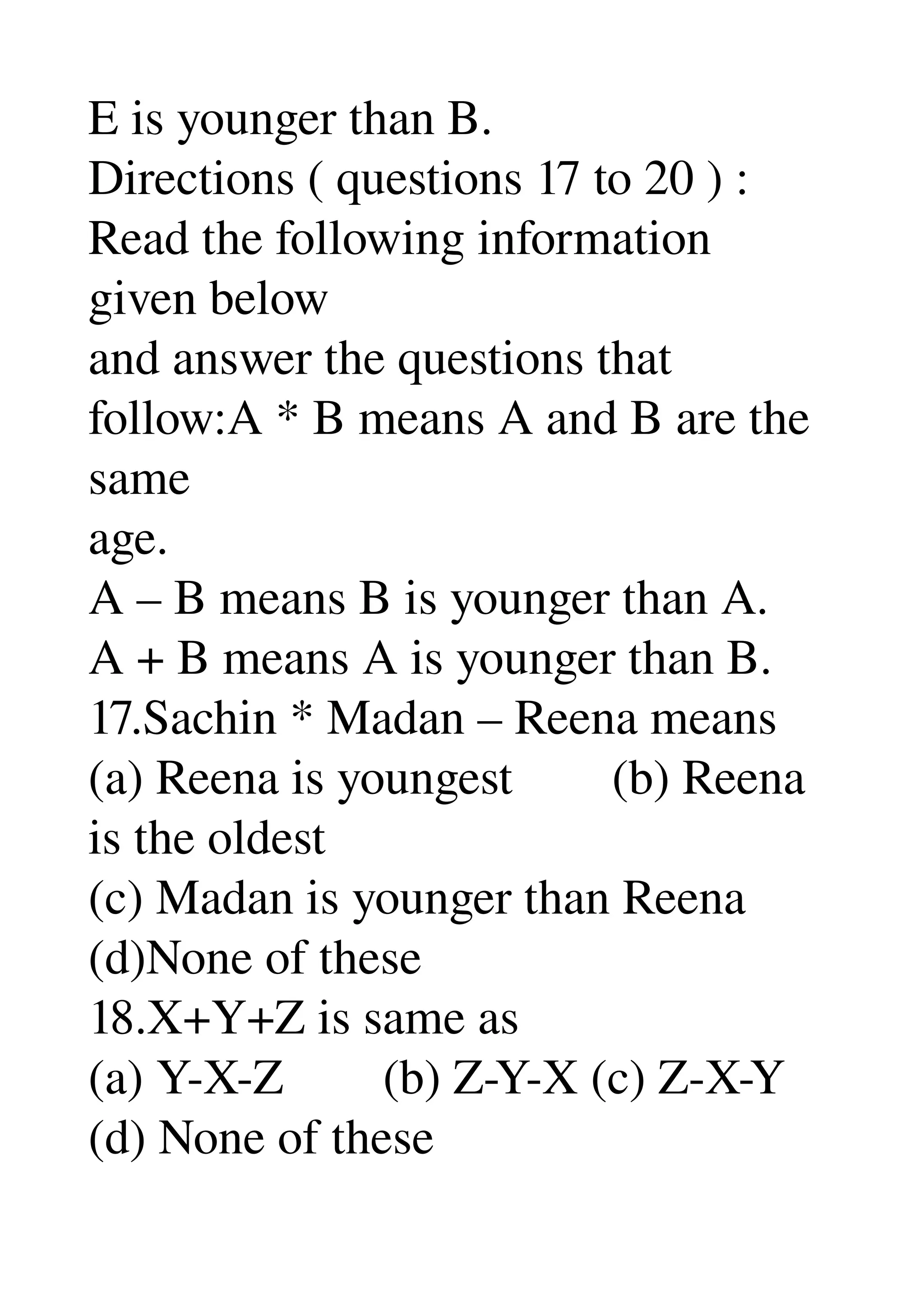 E is younger than B. 
Directions ( questions 17 to 20 ) : 
Read the following information 
given below 
and answer the questions that 
follow:A * B means A and B are the 
same 
age. 
A – B means B is younger than A. 
A + B means A is younger than B. 
17.Sachin * Madan – Reena means 
(a) Reena is youngest        (b) Reena 
is the oldest 
(c) Madan is younger than Reena 
(d)None of these 
18.X+Y+Z is same as 
(a) Y­X­Z        (b) Z­Y­X (c) Z­X­Y 
(d) None of these 
 