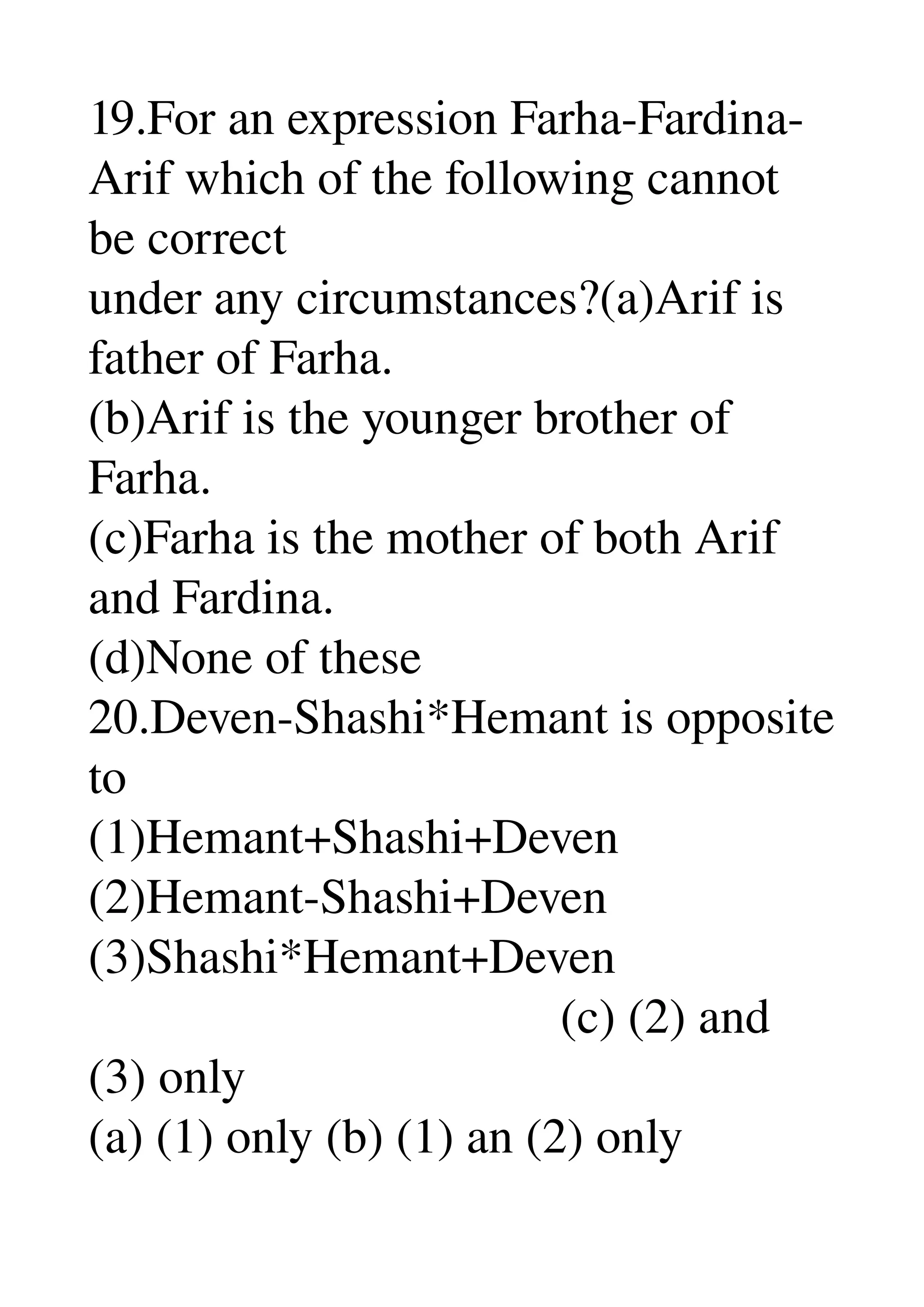 19.For an expression Farha­Fardina­
Arif which of the following cannot 
be correct 
under any circumstances?(a)Arif is 
father of Farha. 
(b)Arif is the younger brother of 
Farha. 
(c)Farha is the mother of both Arif 
and Fardina. 
(d)None of these 
20.Deven­Shashi*Hemant is opposite 
to 
(1)Hemant+Shashi+Deven 
(2)Hemant­Shashi+Deven 
(3)Shashi*Hemant+Deven 
                                      (c) (2) and 
(3) only 
(a) (1) only (b) (1) an (2) only 
 
