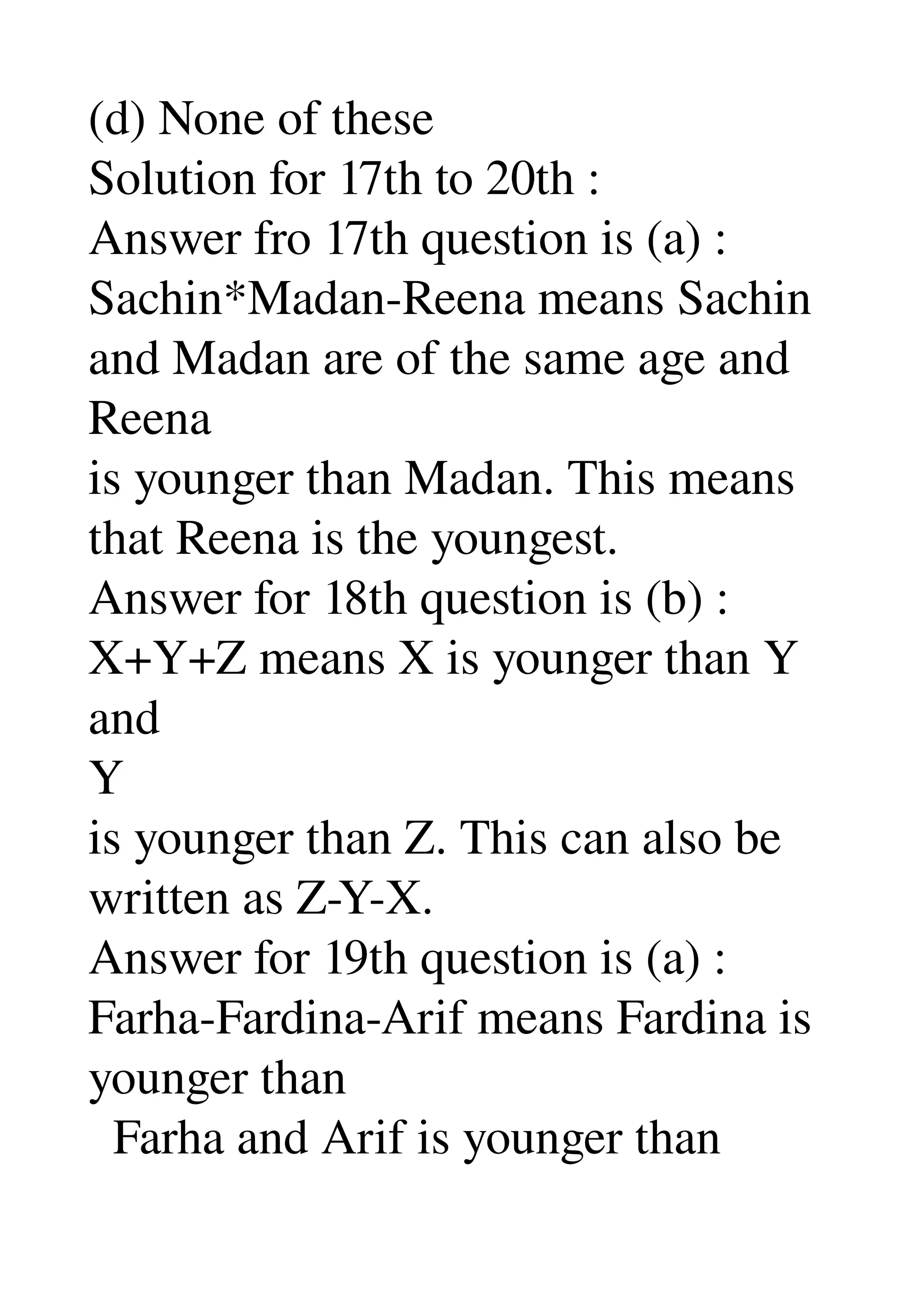 (d) None of these 
Solution for 17th to 20th : 
Answer fro 17th question is (a) : 
Sachin*Madan­Reena means Sachin 
and Madan are of the same age and 
Reena 
is younger than Madan. This means 
that Reena is the youngest. 
Answer for 18th question is (b) : 
X+Y+Z means X is younger than Y 
and 
Y 
is younger than Z. This can also be 
written as Z­Y­X. 
Answer for 19th question is (a) : 
Farha­Fardina­Arif means Fardina is 
younger than 
  Farha and Arif is younger than 
 