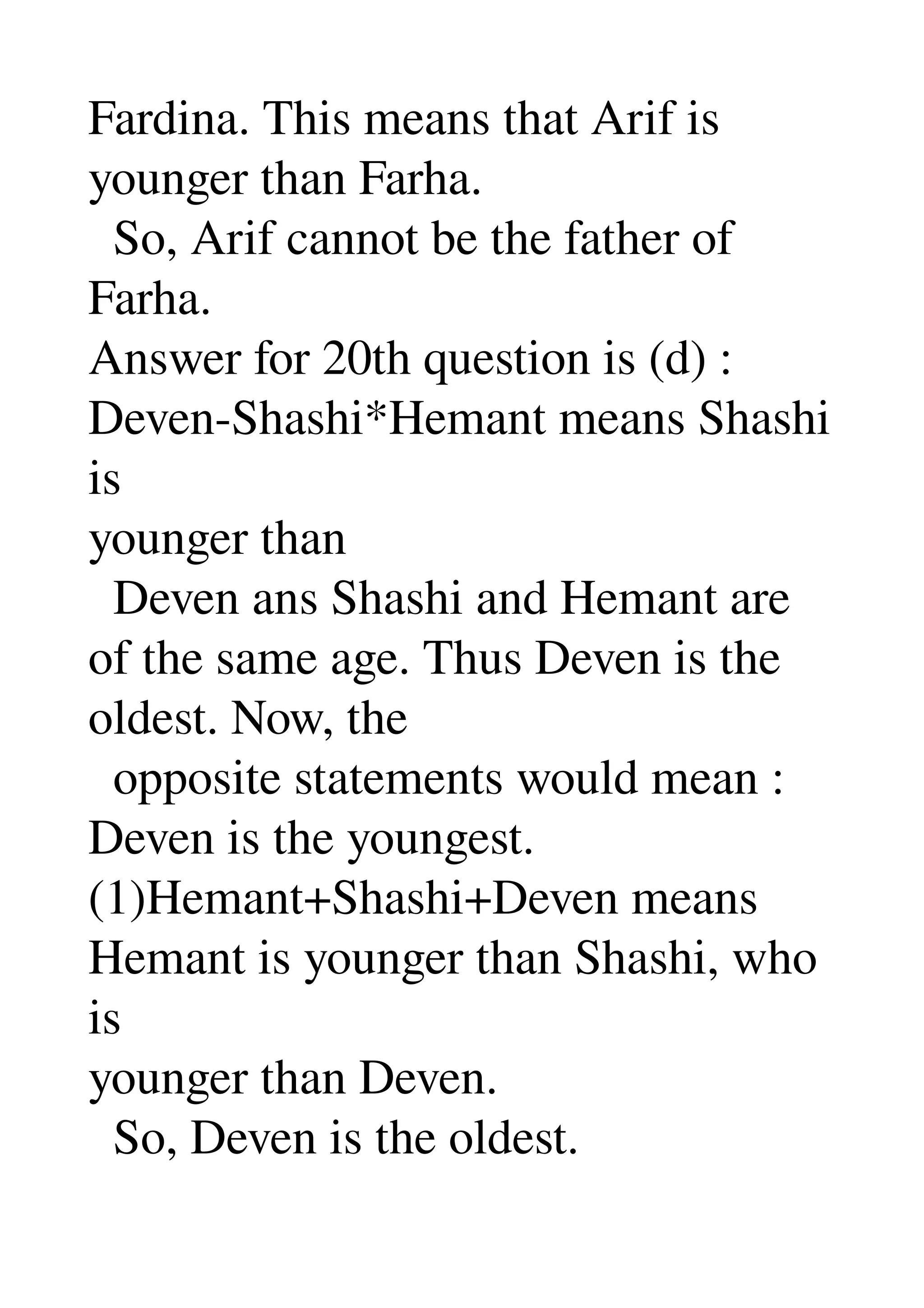 Fardina. This means that Arif is 
younger than Farha. 
  So, Arif cannot be the father of 
Farha. 
Answer for 20th question is (d) : 
Deven­Shashi*Hemant means Shashi 
is 
younger than 
  Deven ans Shashi and Hemant are 
of the same age. Thus Deven is the 
oldest. Now, the 
  opposite statements would mean : 
Deven is the youngest. 
(1)Hemant+Shashi+Deven means 
Hemant is younger than Shashi, who 
is 
younger than Deven. 
  So, Deven is the oldest. 
 