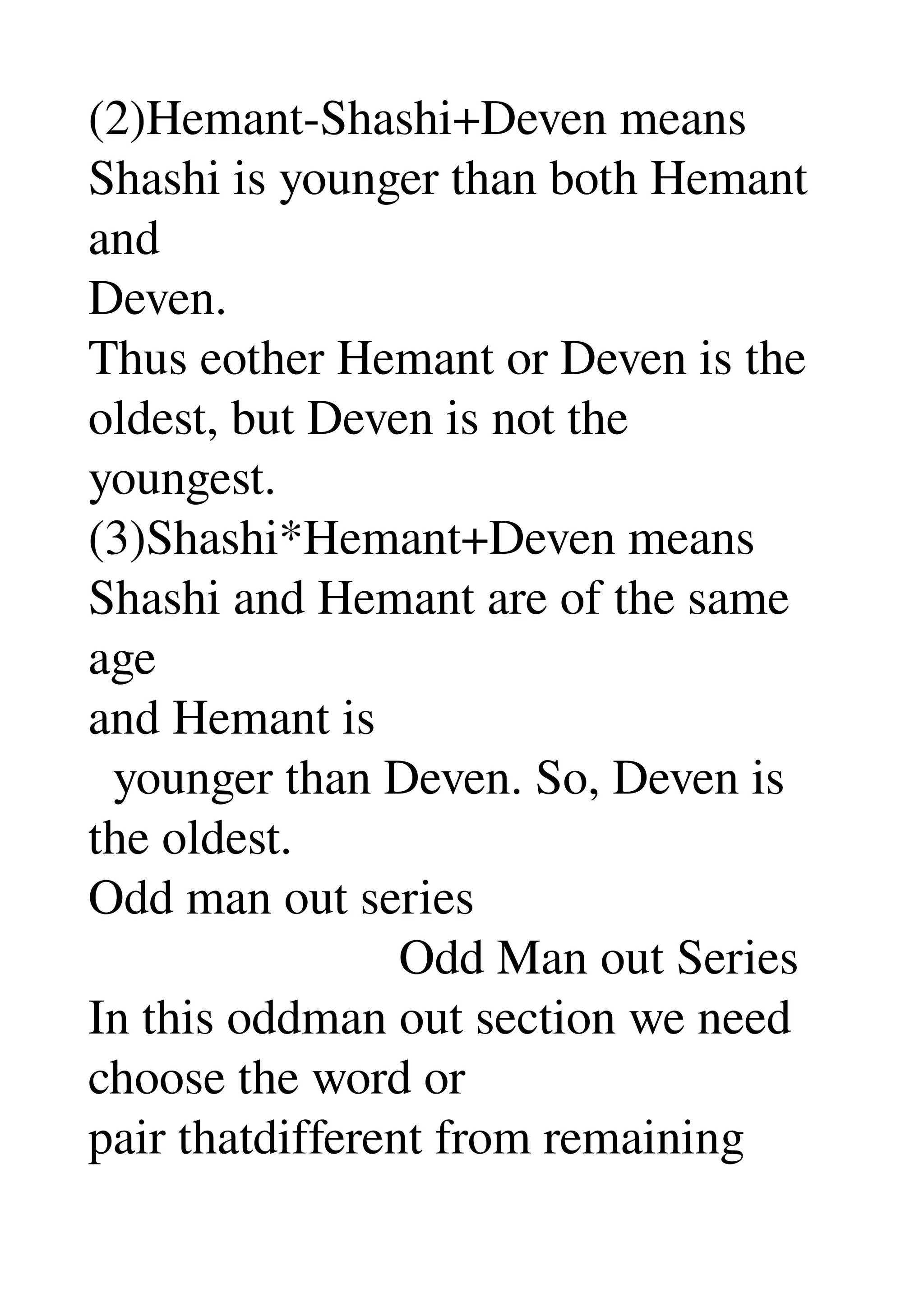 (2)Hemant­Shashi+Deven means 
Shashi is younger than both Hemant 
and 
Deven. 
Thus eother Hemant or Deven is the 
oldest, but Deven is not the 
youngest. 
(3)Shashi*Hemant+Deven means 
Shashi and Hemant are of the same 
age 
and Hemant is 
  younger than Deven. So, Deven is 
the oldest. 
Odd man out series 
                         Odd Man out Series 
In this oddman out section we need 
choose the word or 
pair thatdifferent from remaining 
 