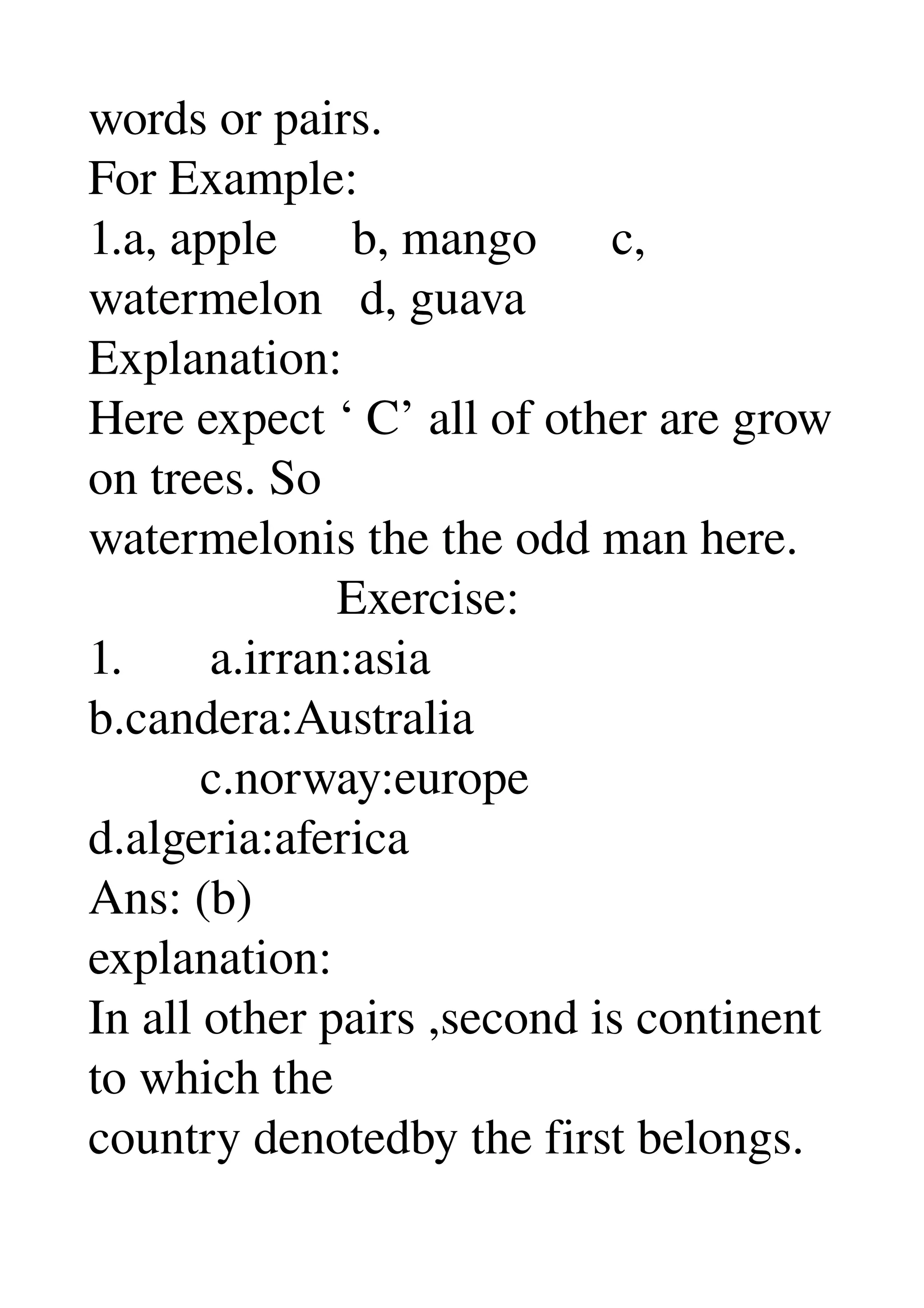 words or pairs. 
For Example: 
1.a, apple      b, mango      c, 
watermelon   d, guava 
Explanation: 
Here expect ‘ C’ all of other are grow 
on trees. So 
watermelonis the the odd man here. 
                    Exercise: 
1.       a.irran:asia 
b.candera:Australia 
         c.norway:europe 
d.algeria:aferica 
Ans: (b) 
explanation: 
In all other pairs ,second is continent 
to which the 
country denotedby the first belongs. 
 