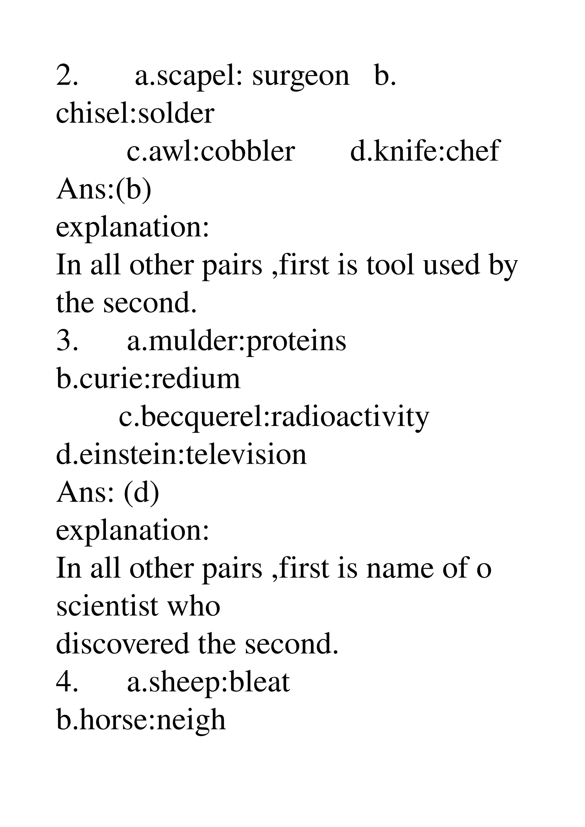 2.       a.scapel: surgeon   b. 
chisel:solder 
         c.awl:cobbler       d.knife:chef 
Ans:(b) 
explanation: 
In all other pairs ,first is tool used by 
the second. 
3.      a.mulder:proteins 
b.curie:redium 
        c.becquerel:radioactivity 
d.einstein:television 
Ans: (d) 
explanation: 
In all other pairs ,first is name of o 
scientist who 
discovered the second. 
4.      a.sheep:bleat 
b.horse:neigh 
 