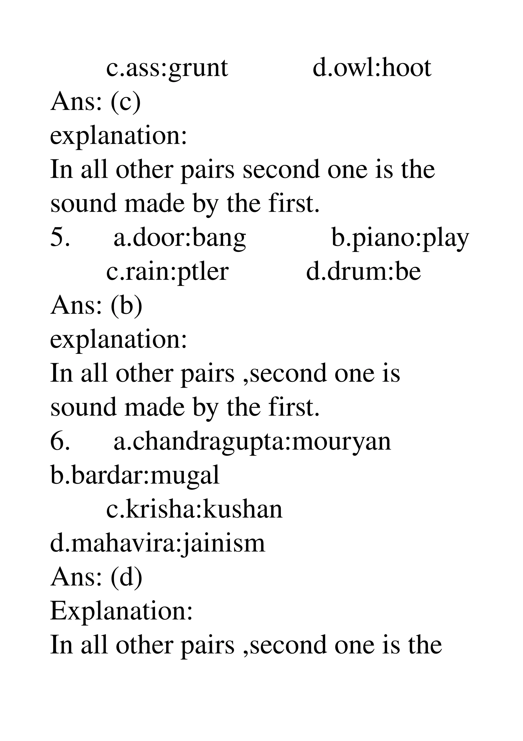         c.ass:grunt            d.owl:hoot 
Ans: (c) 
explanation: 
In all other pairs second one is the 
sound made by the first. 
5.      a.door:bang            b.piano:play 
        c.rain:ptler           d.drum:be 
Ans: (b) 
explanation: 
In all other pairs ,second one is 
sound made by the first. 
6.      a.chandragupta:mouryan 
b.bardar:mugal 
        c.krisha:kushan 
d.mahavira:jainism 
Ans: (d) 
Explanation: 
In all other pairs ,second one is the 
 