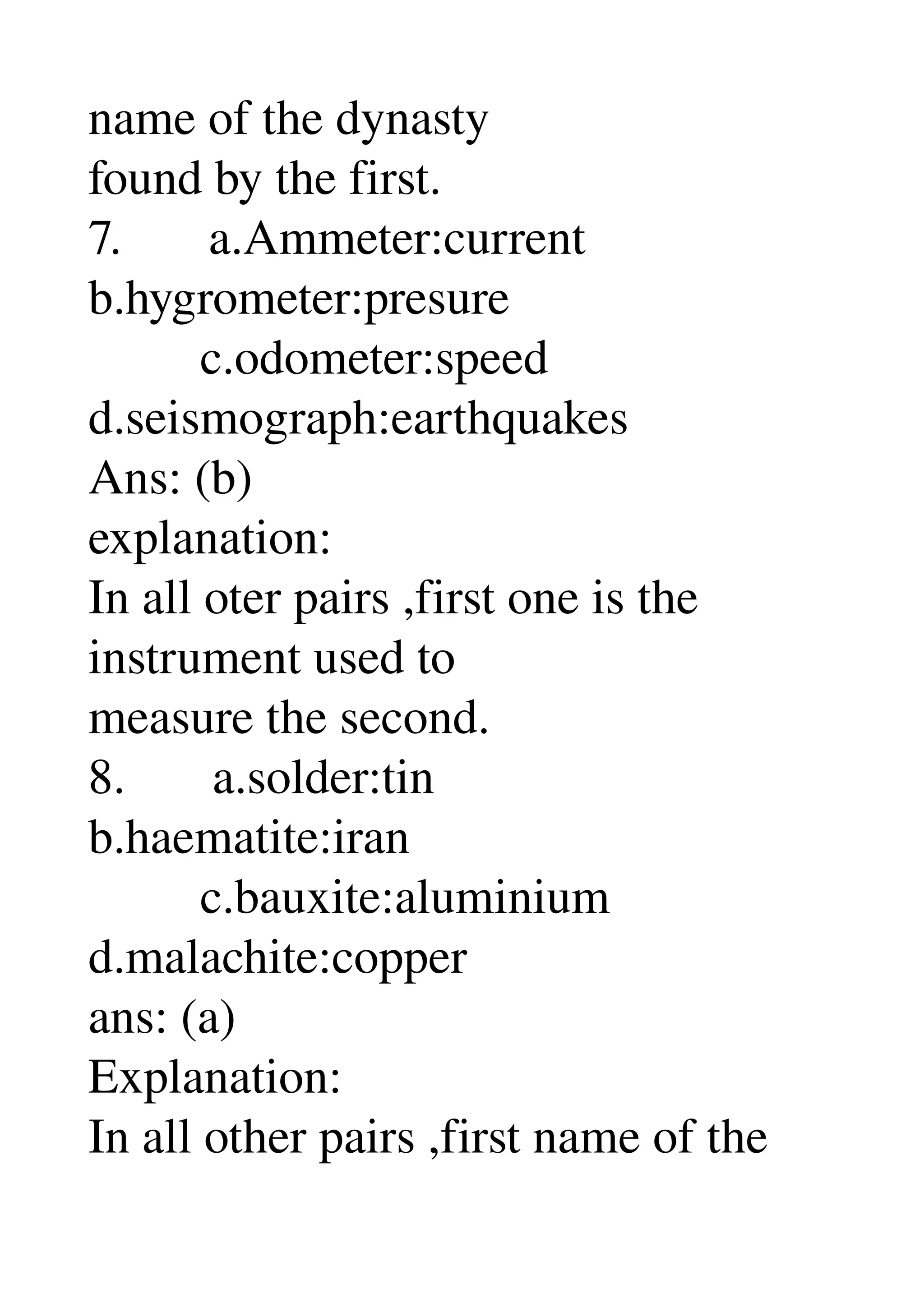name of the dynasty 
found by the first. 
7.       a.Ammeter:current 
b.hygrometer:presure 
         c.odometer:speed 
d.seismograph:earthquakes 
Ans: (b) 
explanation: 
In all oter pairs ,first one is the 
instrument used to 
measure the second. 
8.       a.solder:tin 
b.haematite:iran 
         c.bauxite:aluminium 
d.malachite:copper 
ans: (a) 
Explanation: 
In all other pairs ,first name of the 
 