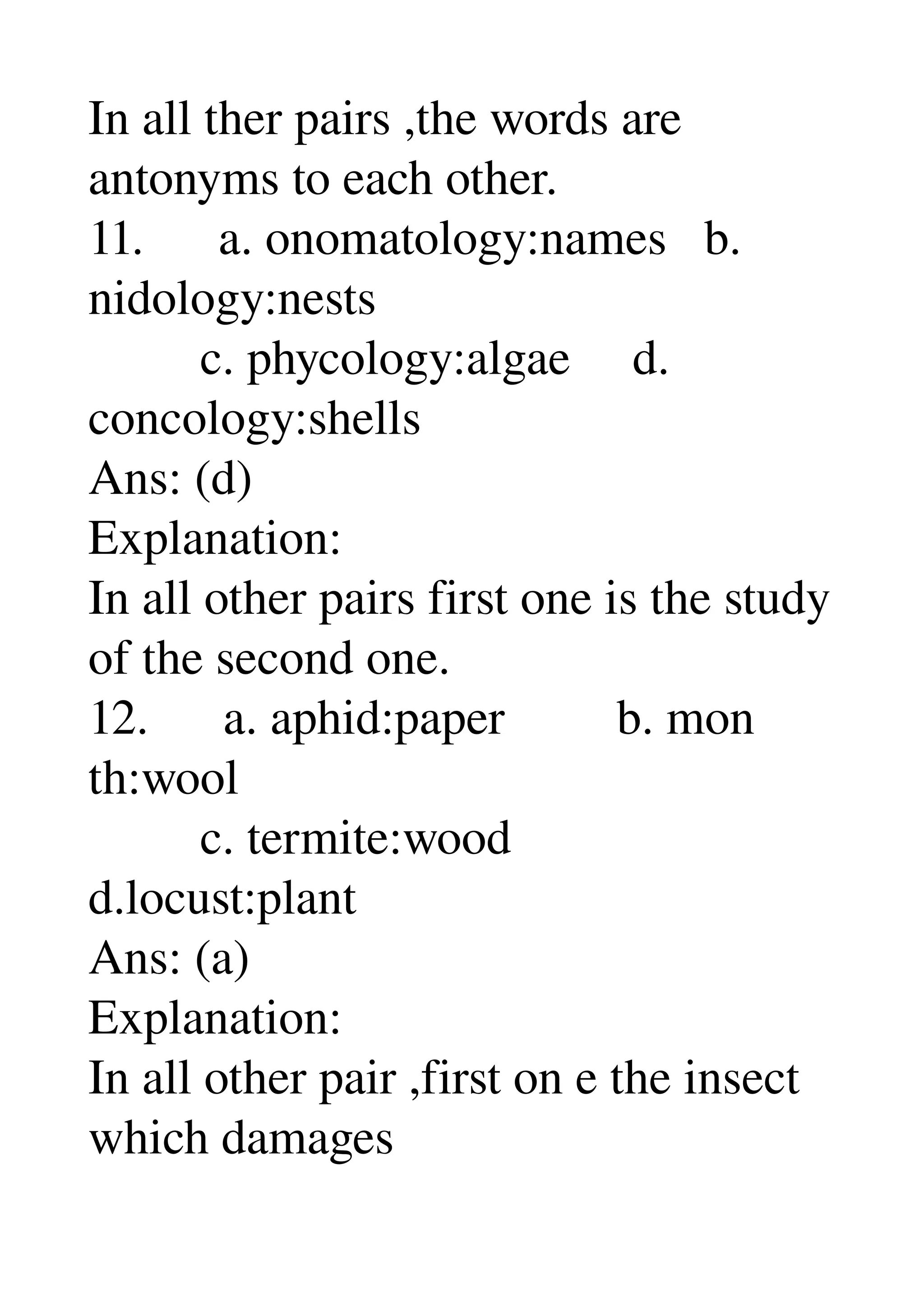 In all ther pairs ,the words are 
antonyms to each other. 
11.      a. onomatology:names   b. 
nidology:nests 
         c. phycology:algae     d. 
concology:shells 
Ans: (d) 
Explanation: 
In all other pairs first one is the study 
of the second one. 
12.      a. aphid:paper         b. mon 
th:wool 
         c. termite:wood 
d.locust:plant 
Ans: (a) 
Explanation: 
In all other pair ,first on e the insect 
which damages 
 