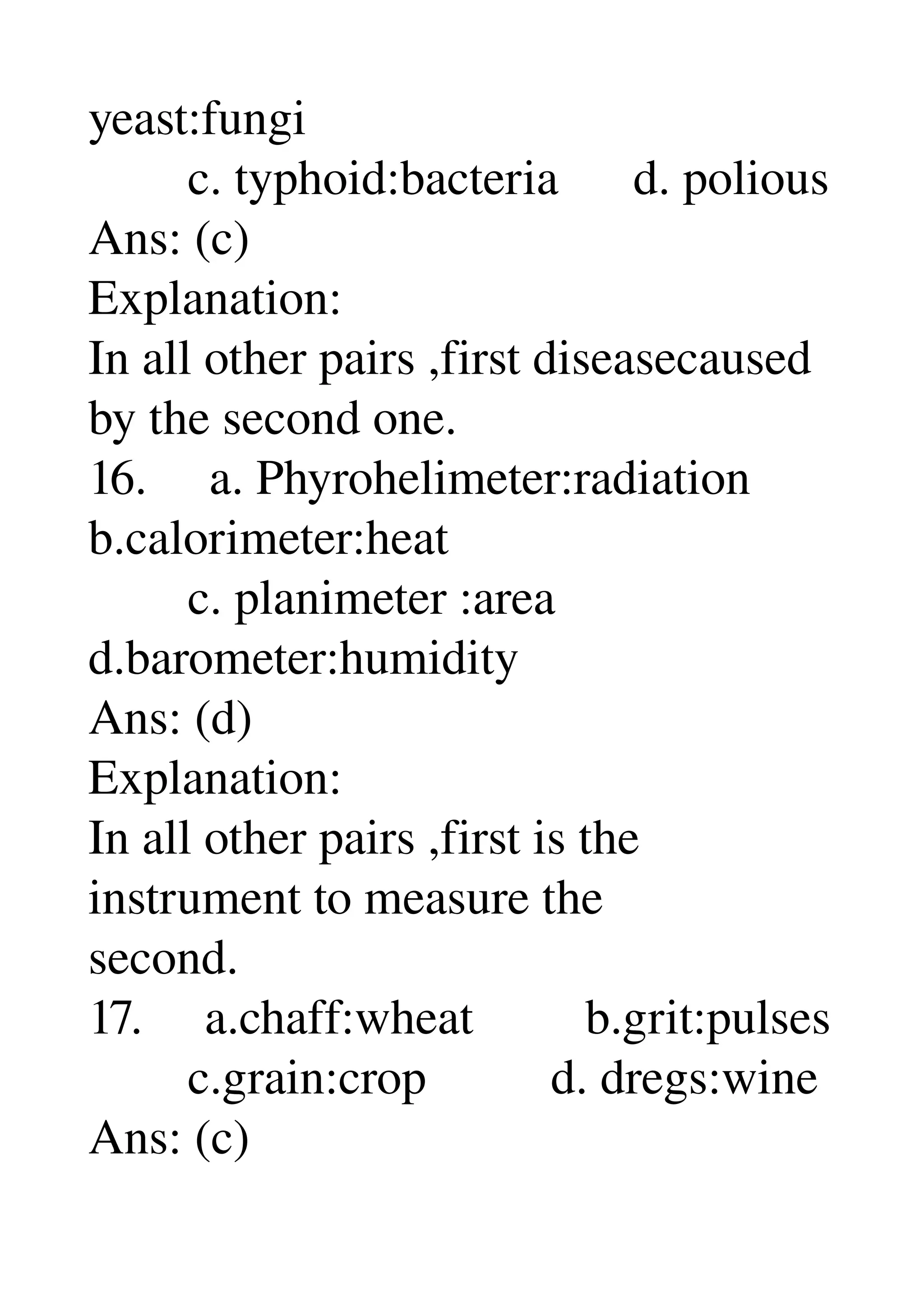 yeast:fungi 
        c. typhoid:bacteria      d. polious 
Ans: (c) 
Explanation: 
In all other pairs ,first diseasecaused 
by the second one. 
16.     a. Phyrohelimeter:radiation 
b.calorimeter:heat 
        c. planimeter :area 
d.barometer:humidity 
Ans: (d) 
Explanation: 
In all other pairs ,first is the 
instrument to measure the 
second. 
17.     a.chaff:wheat         b.grit:pulses 
        c.grain:crop          d. dregs:wine 
Ans: (c) 
 
