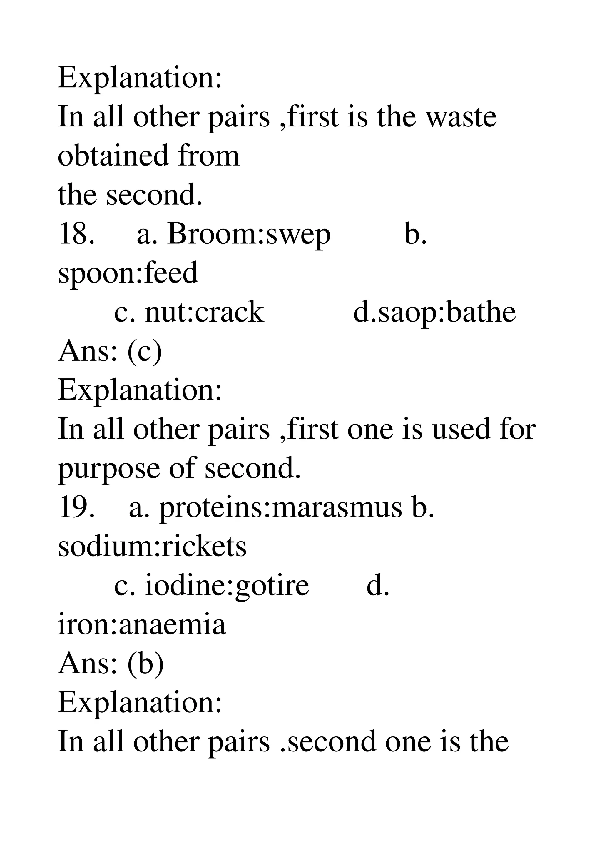 Explanation: 
In all other pairs ,first is the waste 
obtained from 
the second. 
18.     a. Broom:swep         b. 
spoon:feed 
       c. nut:crack           d.saop:bathe 
Ans: (c) 
Explanation: 
In all other pairs ,first one is used for 
purpose of second. 
19.    a. proteins:marasmus b. 
sodium:rickets 
       c. iodine:gotire       d. 
iron:anaemia 
Ans: (b) 
Explanation: 
In all other pairs .second one is the 
 