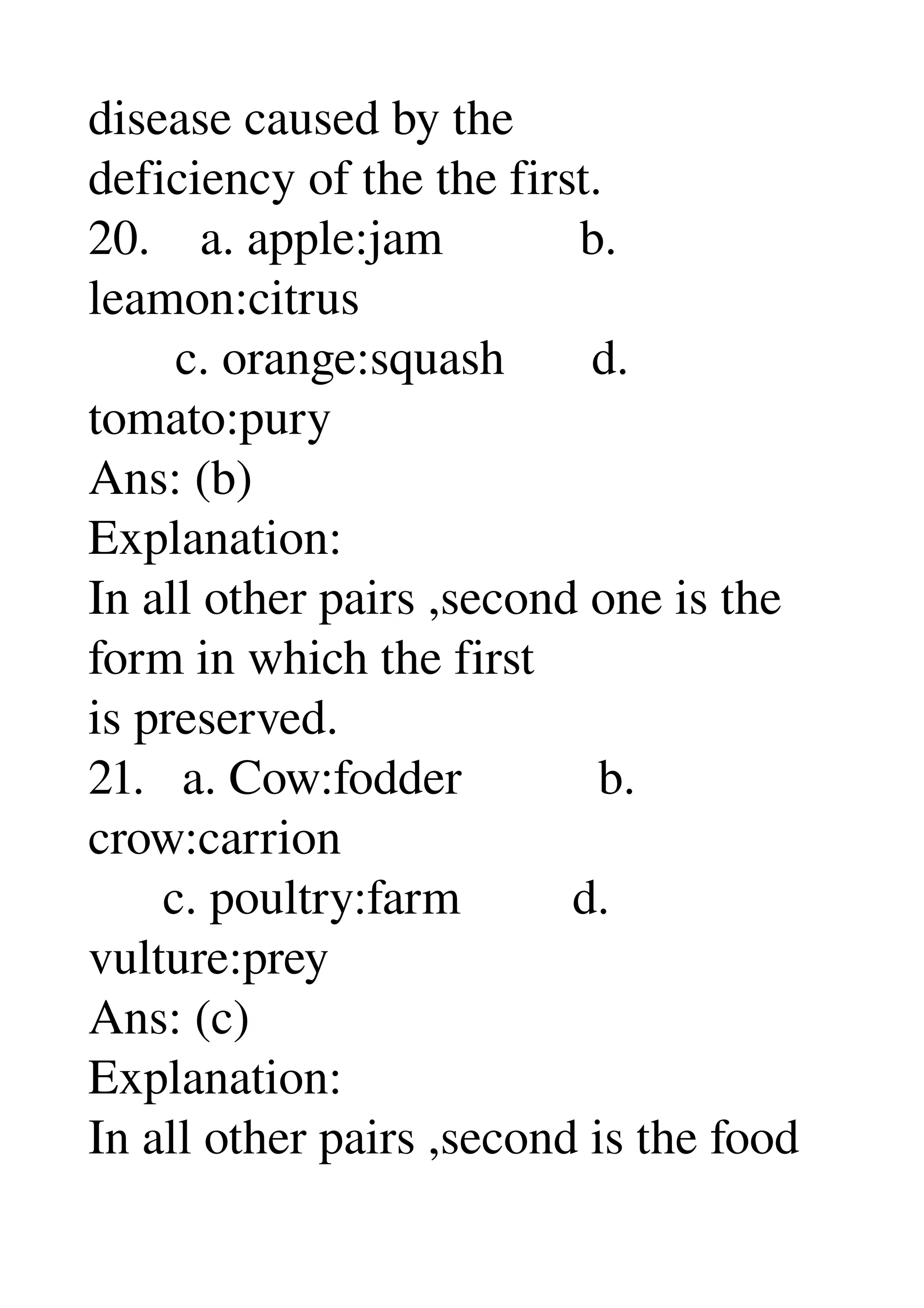 disease caused by the 
deficiency of the the first. 
20.    a. apple:jam           b. 
leamon:citrus 
       c. orange:squash       d. 
tomato:pury 
Ans: (b) 
Explanation: 
In all other pairs ,second one is the 
form in which the first 
is preserved. 
21.   a. Cow:fodder           b. 
crow:carrion 
      c. poultry:farm         d. 
vulture:prey 
Ans: (c) 
Explanation: 
In all other pairs ,second is the food 
 