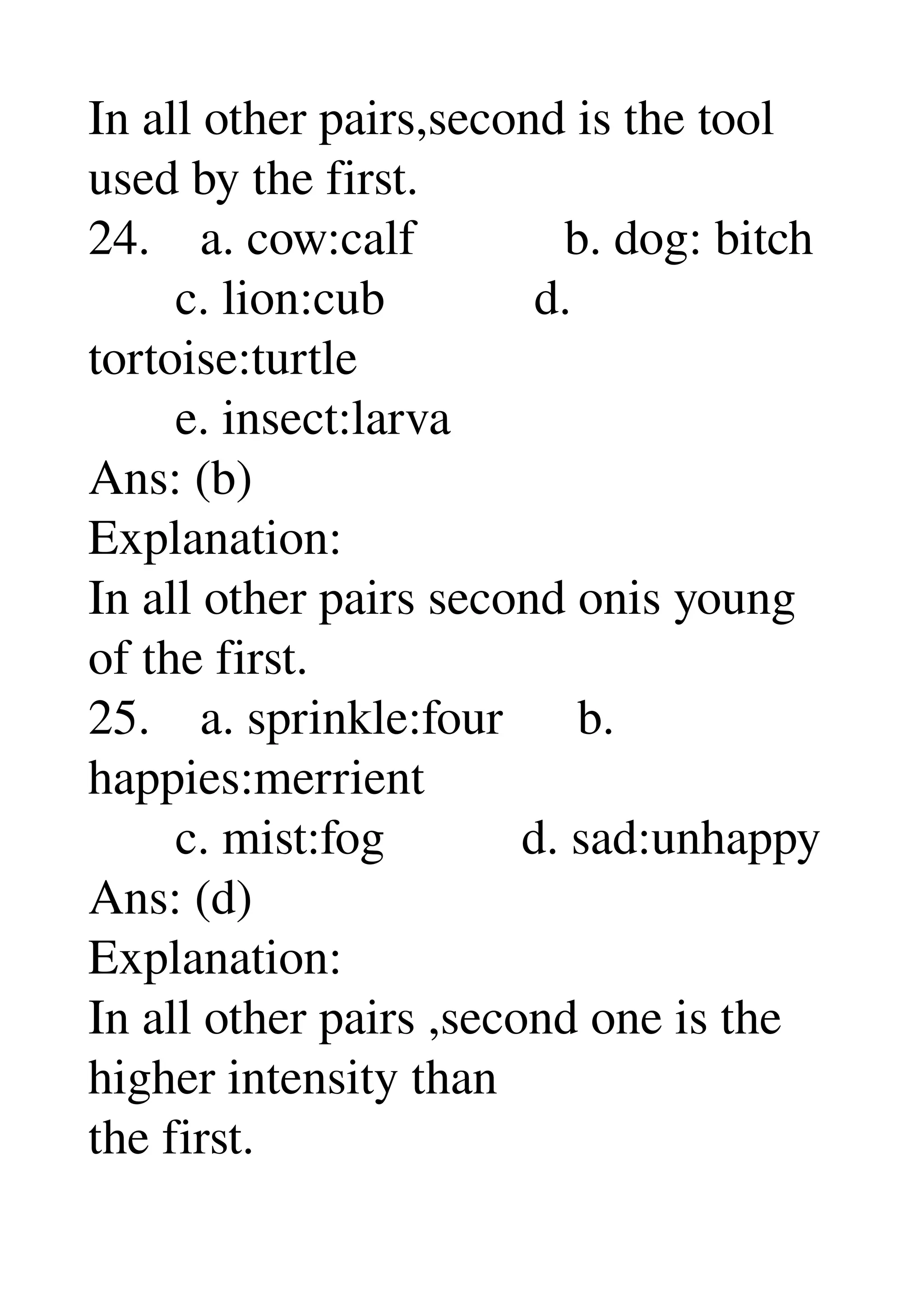 In all other pairs,second is the tool 
used by the first. 
24.    a. cow:calf            b. dog: bitch 
       c. lion:cub            d. 
tortoise:turtle 
       e. insect:larva 
Ans: (b) 
Explanation: 
In all other pairs second onis young 
of the first. 
25.    a. sprinkle:four      b. 
happies:merrient 
       c. mist:fog           d. sad:unhappy 
Ans: (d) 
Explanation: 
In all other pairs ,second one is the 
higher intensity than 
the first. 
 